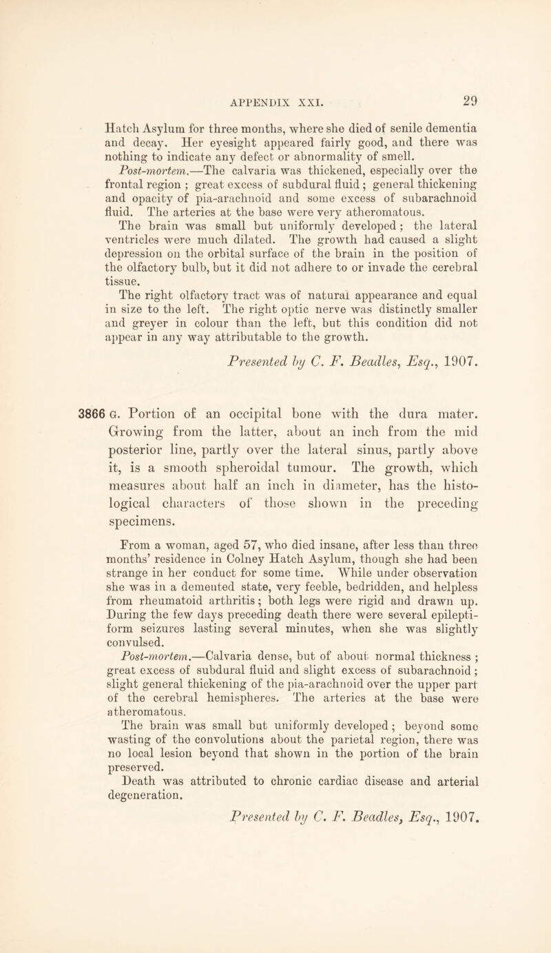 Hatch Asylum for three months, where she died of senile dementia and decay. Her eyesight appeared fairly good, and there was nothing to indicate any defect or abnormality of smell. Post-mortem.—The calvaria was thickened, especially over the frontal region ; great excess of subdural fluid ; general thickening and opacity of pia-arachnoid and some excess of subarachnoid fluid. The arteries at the base were very atheromatous. The brain was small but uniformly developed; the lateral ventricles were much dilated. The growth had caused a slight depression on the orbital surface of the brain in the position of the olfactory bulb, but it did not adhere to or invade the cerebral tissue. The right olfactory tract was of natural appearance and equal in size to the left. The right optic nerve was distinctly smaller and greyer in colour than the left, but this condition did not appear in any way attributable to the growth. Presented by C. F. Beadles, Esq., 1907. 3866 G. Portion of an occipital bone with the dura mater. Growing from the latter, about an inch from the mid posterior line, partly over the lateral sinus, partly above it, is a smooth spheroidal tumour. The growth, which measures about half an inch in diameter, has the histo¬ logical characters of those shown in the preceding- specimens. From a woman, aged 57, who died insane, after less than three months’ residence in Colney Hatch Asylum, though she had been strange in her conduct for some time. While under observation she was in a demented state, very feeble, bedridden, and helpless from rheumatoid arthritis; both legs were rigid and drawn up. During the few days preceding death there were several epilepti¬ form seizures lasting several minutes, when she was slightly convulsed. Post-mortem.—Calvaria dense, but of about normal thickness ; great excess of subdural fluid and slight excess of subarachnoid; slight general thickening of the pia-arachnoid over the upper part of the cerebral hemispheres. The arteries at the base were atheromatous. The brain was small but uniformly developed; beyond some wasting of the convolutions about the parietal region, there was no local lesion beyond that shown in the portion of the brain preserved. Death was attributed to chronic cardiac disease and arterial degeneration.
