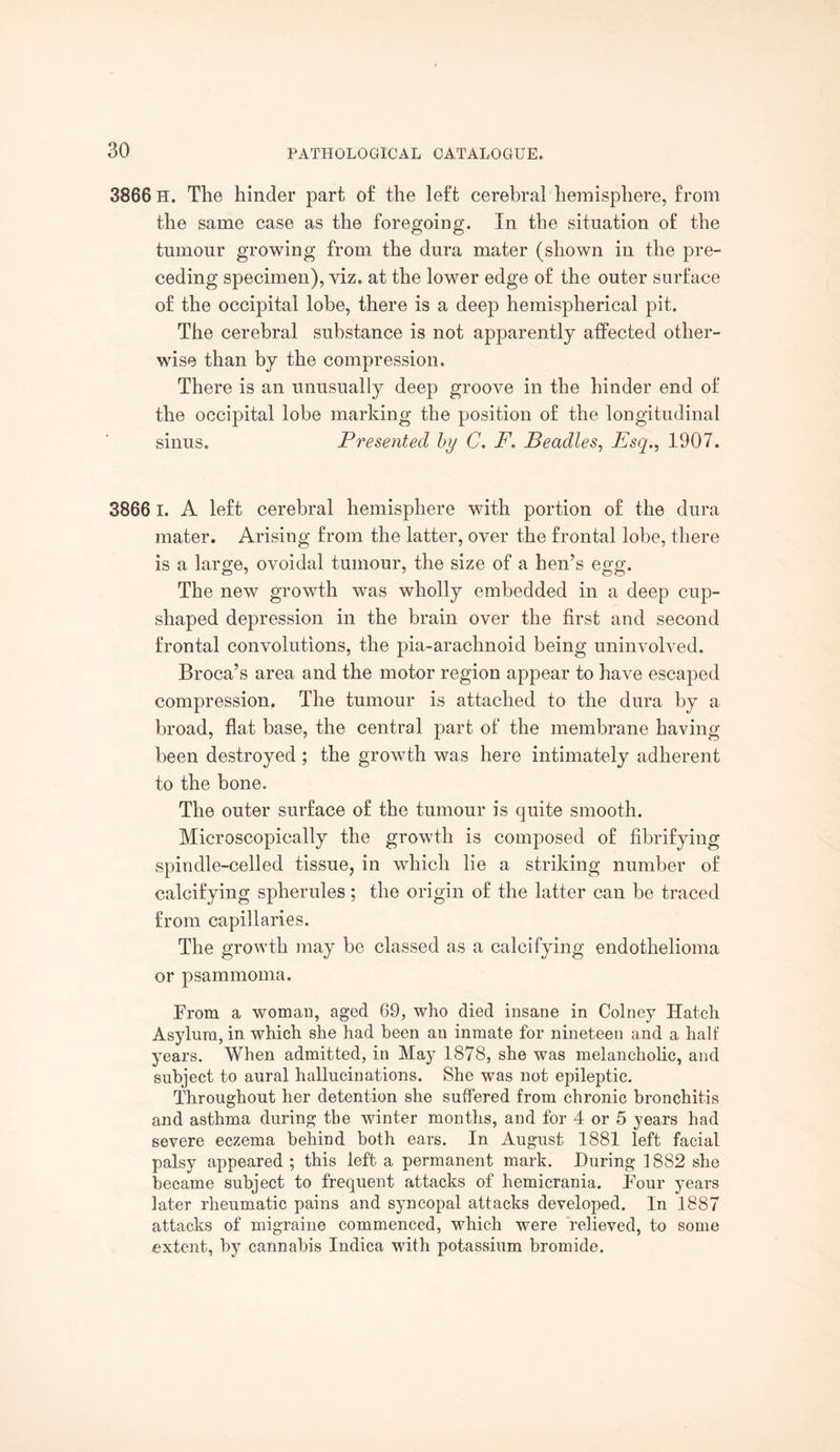 3866 H. The hinder part of the left cerebral hemisphere, from the same case as the foregoing. In the situation of the tumour growing from the dura mater (shown in the pre¬ ceding specimen), viz, at the lower edge of the outer surface of the occipital lobe, there is a deep hemispherical pit. The cerebral substance is not apparently affected other¬ wise than by the compression. There is an unusually deep groove in the hinder end of the occipital lobe marking the position of the longitudinal sinus. Presented by C. F. Beadles, JEsq., 1907. 3866 1. A left cerebral hemisphere with portion of the dura mater. Arising from the latter, over the frontal lobe, there is a large, ovoidal tumour, the size of a hen’s egg. The new growth was wholly embedded in a deep cup¬ shaped depression in the brain over the first and second frontal convolutions, the pia-arachnoid being uninvolved. Broca’s area and the motor region appear to have escaped compression. The tumour is attached to the dura by a broad, flat base, the central part of the membrane having been destroyed ; the growth was here intimately adherent to the bone. The outer surface of the tumour is quite smooth. Microscopically the growth is composed of fibrifying spindle-celled tissue, in which lie a striking number of calcifying spherules; the origin of the latter can be traced from capillaries. The growth may be classed as a calcifying endothelioma or psammoma. Prom a woman, aged 69, who died insane in Colney Hatch Asylum, in which she had been an inmate for nineteen and a half years. When admitted, in May 1878, she was melancholic, and subject to aural hallucinations. She was not epileptic. Throughout her detention she suffered from chronic bronchitis and asthma during the winter months, and for 4 or 5 years had severe eczema behind both ears. In August 1881 left facial palsy appeared ; this left a permanent mark. During 1882 she became subject to frequent attacks of hemicrania. Pour years later rheumatic pains and syncopal attacks developed. In 1887 attacks of migraine commenced, which were relieved, to some extent, by cannabis Indica with potassium bromide.