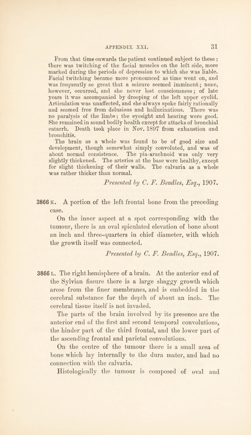 From that time onwards the patient continued subject to these ; there was twitching of the facial muscles on the left side, more marked during the periods of depression to which she was liable. Facial twitching became more pronounced as time went on, and was frequently so great that a seizure seemed imminent; none, however, occurred, and she never lost consciousness; of late years it was accompanied by drooping of the left upper eyelid. Articulation was unaffected, and she always spoke fairly rationally and seemed free from delusions and hallucinations. There was no paralysis of the limbs; the eyesight and hearing were good. She remained in sound bodily health except for attacks of bronchial catarrh. Death took place in Nov. 1897 from exhaustion and bronchitis. The brain as a whole was found to be of good size and development, though somewhat simply convoluted, and was of about normal consistence. The pia-arachnoid was only very slightly thickened. The arteries at the base were healthy, except for slight thickening of their walls. The calvaria as a whole was rather thicker than normal. Presented by C. F. Beadles, Esq.., 1907. 3866 K. A portion of the left frontal bone from the preceding case. On the inner aspect at a spot corresponding with the tumour, there is an oval spiculated elevation of bone about an inch and three-quarters in chief diameter, with which the growth itself was connected. Presented by C, F. Beadles, Esq., 1907, 3866 L. The right hemisphere of a brain. At the anterior end of the Sylvian fissure there is a large shaggy growth which arose from the finer membranes, and is embedded in the cerebral substance for the depth of about an inch. The cerebral tissue itself is not invaded. The parts of the brain involved by its presence are the anterior end of the first and second temporal convolutions, the hinder part of the third frontal, and the lower part of the ascending frontal and parietal convolutions. On the centre of the tumour there is a small area of bone which lay internally to the dura mater, and had no connection with the calvaria. Histologically the tumour is composed of oval and