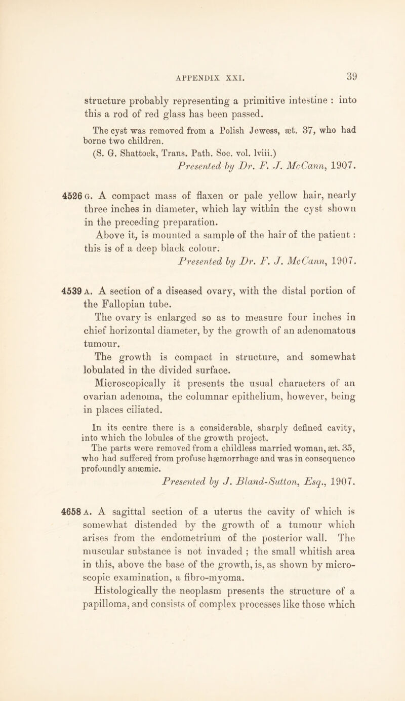 structure probably representing a primitive intestine : into this a rod of red glass has been passed. The cyst was removed from a Polish Jewess, set. 37, who had borne two children. (S. G. Shattock, Trans. Path. Soc. vol. lviii.) Presented by Dr. F. J. McCann, 1907. 4526 G. A compact mass of flaxen or pale yellow hair, nearly three inches in diameter, which lay within the cyst shown in the preceding preparation. Above it, is mounted a sample of the hair of the patient : this is of a deep black colour. Presented by Dr. F. J. McCann, 1907. 4539 a. A section of a diseased ovary, with the distal portion of the Fallopian tube. The ovary is enlarged so as to measure four inches in chief horizontal diameter, by the growth of an adenomatous tumour. The growth is compact in structure, and somewhat lobulated in the divided surface. Microscopically it presents the usual characters of an ovarian adenoma, the columnar epithelium, however, being in places ciliated. In its centre there is a considerable, sharply defined cavity, into which the lobules of the growth project. The parts were removed from a childless married woman, set. 35, who had suffered from profuse haemorrhage and was in consequence profoundly anaemic. Presented by J. Bland-Sutton, Esq., 1907. 4658 a. A sagittal section of a uterus the cavity of which is somewhat distended by the growth of a tumour which arises from the endometrium of the posterior wall. The muscular substance is not invaded ; the small whitish area in this, above the base of the growth, is, as shown by micro¬ scopic examination, a fibro-inyoma. Histologically the neoplasm presents the structure of a papilloma, and consists of complex processes like those which