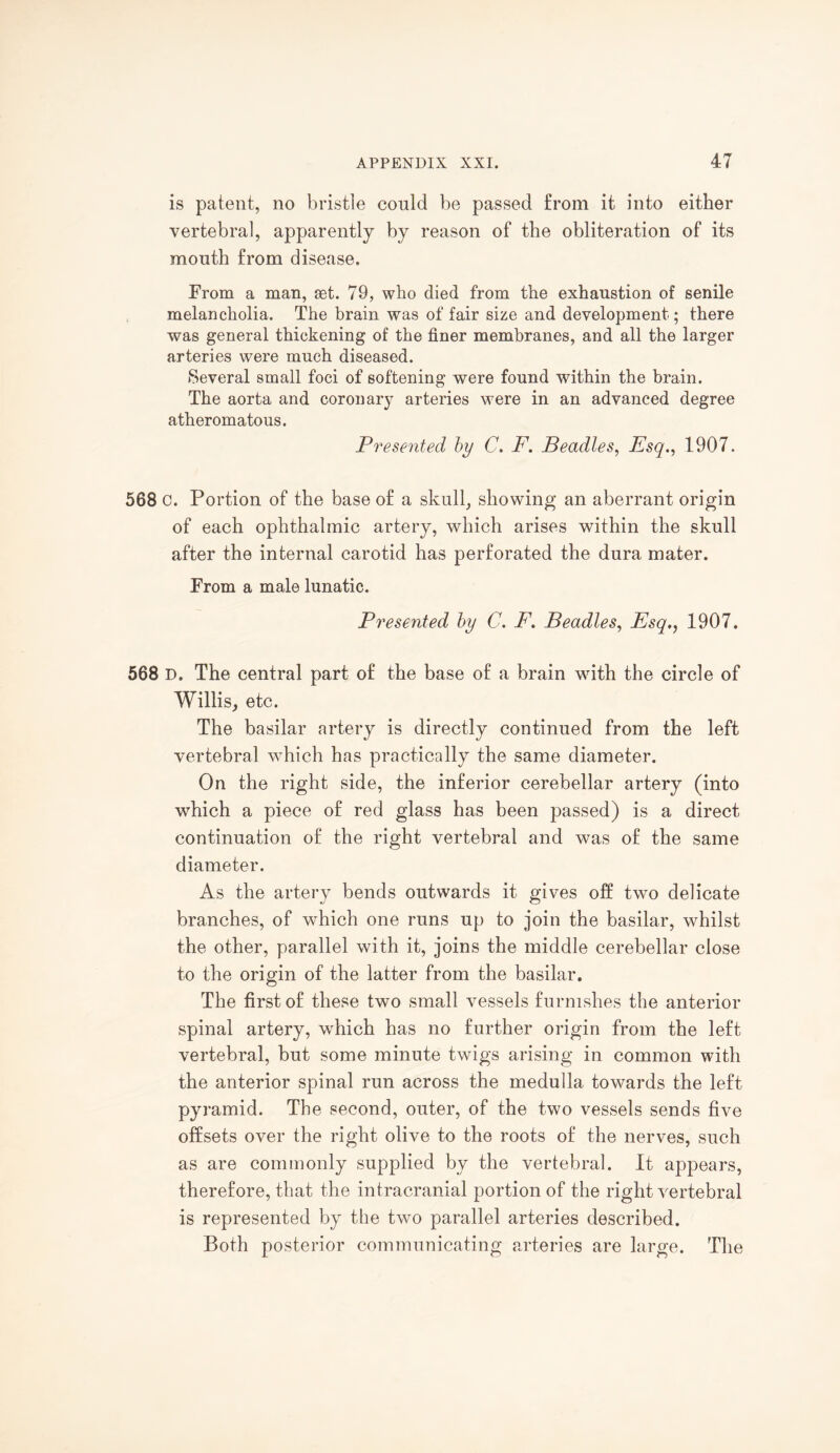 is patent, no bristle could be passed from it into either vertebral, apparently by reason of the obliteration of its mouth from disease. From a man, set. 79, who died from the exhaustion of senile melancholia. The brain was of fair size and development; there was general thickening of the finer membranes, and all the larger arteries were much diseased. Several small foci of softening were found within the brain. The aorta and coronary arteries were in an advanced degree atheromatous. Presented by C. F. Beadles, Esq., 1907. 568 c. Portion of the base of a skull, showing an aberrant origin of each ophthalmic artery, which arises within the skull after the internal carotid has perforated the dura mater. From a male lunatic. Presented by C. F. Beadles, Esq1907. 568 D. The central part of the base of a brain with the circle of Willis, etc. The basilar artery is directly continued from the left vertebral which has practically the same diameter. On the right side, the inferior cerebellar artery (into which a piece of red glass has been passed) is a direct continuation of the right vertebral and was of the same diameter. As the artery bends outwards it gives off two delicate branches, of which one runs up to join the basilar, whilst the other, parallel with it, joins the middle cerebellar close to the origin of the latter from the basilar. The first of these two small vessels furnishes the anterior spinal artery, which has no further origin from the left vertebral, but some minute twigs arising in common with the anterior spinal run across the medulla towards the left pyramid. The second, outer, of the two vessels sends five offsets over the right olive to the roots of the nerves, such as are commonly supplied by the vertebral. It appears, therefore, that the intracranial portion of the right vertebral is represented by the two parallel arteries described. Both posterior communicating arteries are large. The