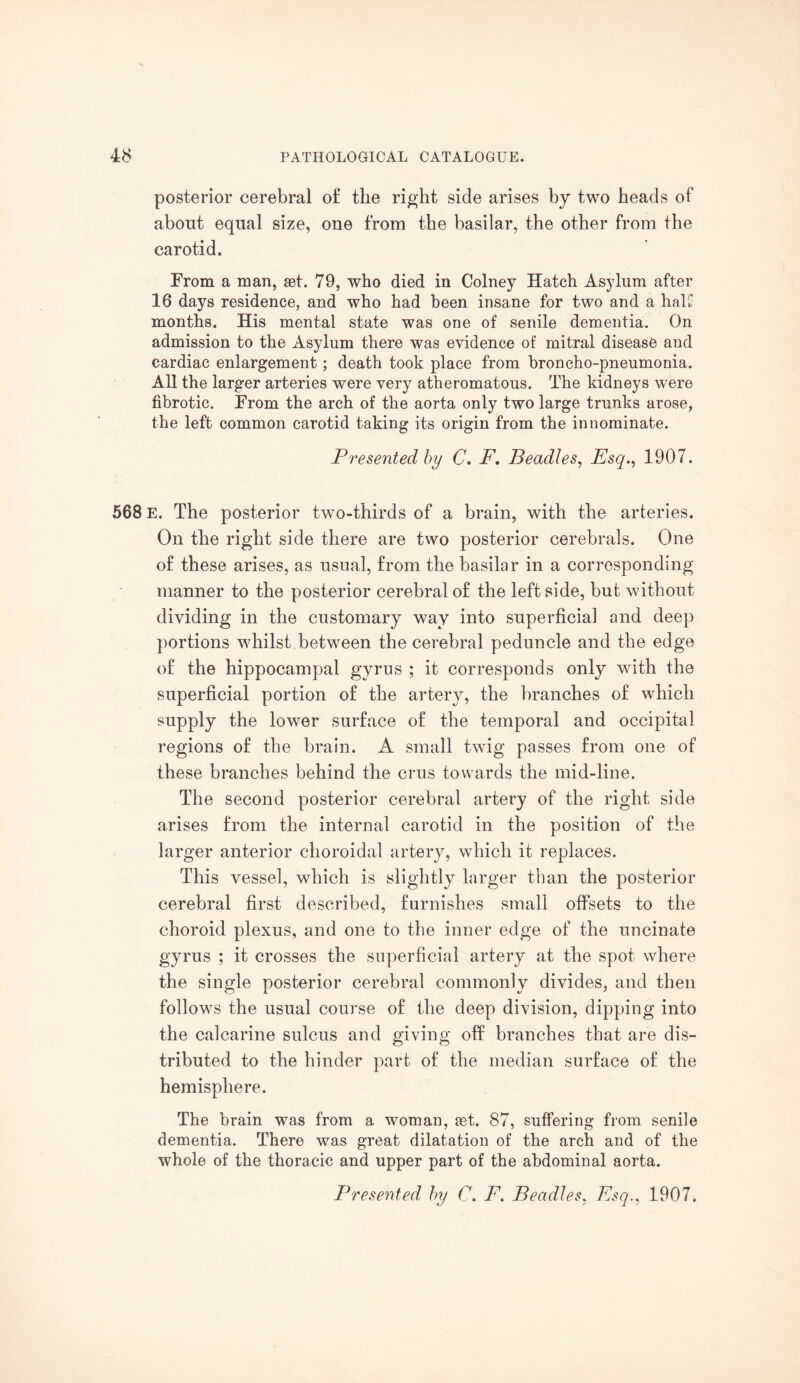 posterior cerebral of the right side arises by two heads of about equal size, one from the basilar, the other from the carotid. From a man, set. 79, who died in Colney Hatch Asylum after 16 days residence, and who had been insane for two and a half months. His mental state was one of senile dementia. On admission to the Asylum there was evidence of mitral disease and cardiac enlargement; death took place from broncho-pneumonia. All the larger arteries were very atheromatous. The kidneys were fibrotic. From the arch of the aorta only two large trunks arose, the left common carotid taking its origin from the innominate. Presented by C. F, Beadles, Esq., 1907. 568 E. The posterior two-thirds of a brain, with the arteries. On the right side there are two posterior cerebrals. One of these arises, as usual, from the basilar in a corresponding manner to the posterior cerebral of the left side, but without dividing in the customary way into superficial and deep portions whilst between the cerebral peduncle and the edge of the hippocampal gyrus ; it corresponds only with the superficial portion of the artery, the branches of which supply the lower surface of the temporal and occipital regions of the brain. A small twig passes from one of these branches behind the crus towards the mid-line. The second posterior cerebral artery of the right side arises from the internal carotid in the position of the larger anterior choroidal artery, which it replaces. This vessel, which is slightly larger than the posterior cerebral first described, furnishes small offsets to the choroid plexus, and one to the inner edge of the uncinate gyrus ; it crosses the superficial artery at the spot where the single posterior cerebral commonly divides, and then follows the usual course of the deep division, dipping into the calcarine sulcus and giving off branches that are dis¬ tributed to the hinder part of the median surface of the hemisphere. The brain was from a woman, set. 87, suffering from senile dementia. There was great dilatation of the arch and of the whole of the thoracic and upper part of the abdominal aorta. Presented by C. F. Beadles, Esq., 1907.