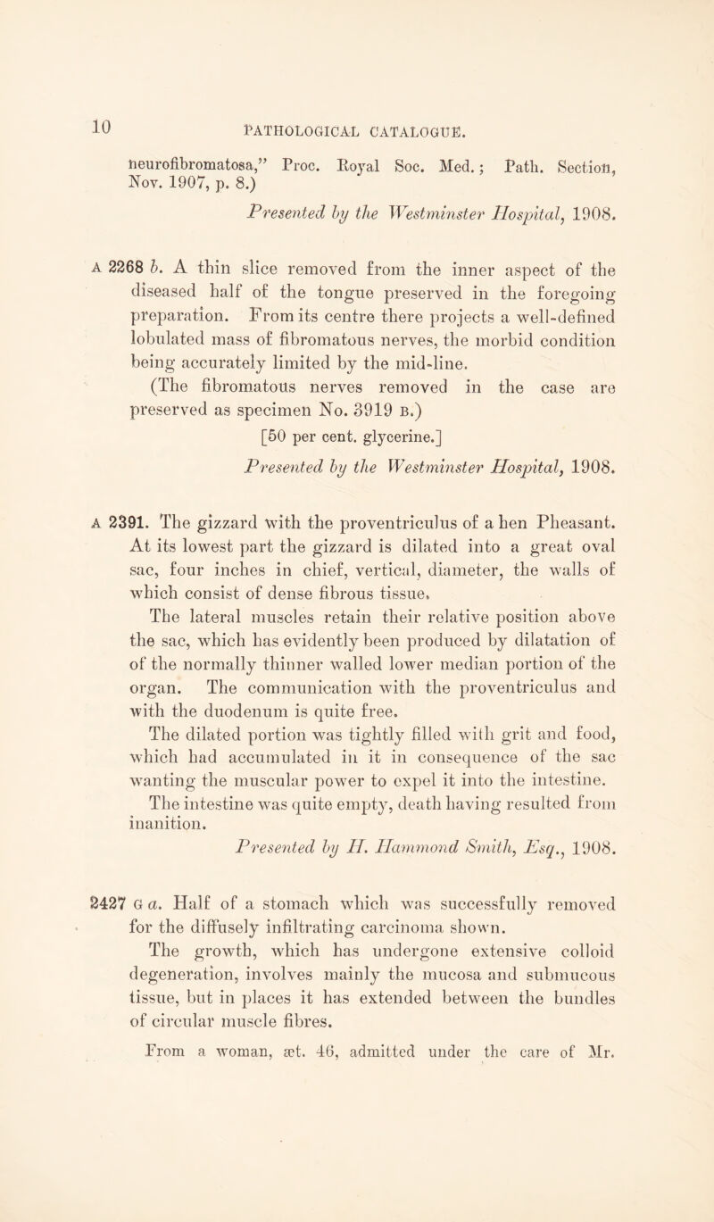 fceurofibromatosa,” Proc. Royal Soc. Med.; Path. Section, Nov. 1907, p. 8.) Presented by the Westminster Hospital, 1908. A 2268 b. A thin slice removed from the inner aspect of the diseased half of the tongue preserved in the foregoing preparation. From its centre there projects a well-defined lobulatecl mass of fibromatous nerves, the morbid condition being accurately limited by the mid-line. (The fibromatous nerves removed in the case are preserved as specimen No. 3919 b.) [50 per cent, glycerine.] Presented by the Westminster Hospital, 1908. A 2391. The gizzard with the proventriculus of a hen Pheasant. At its lowest part the gizzard is dilated into a great oval sac, four inches in chief, vertical, diameter, the walls of which consist of dense fibrous tissue. The lateral muscles retain their relative position above the sac, which has evidently been produced by dilatation of of the normally thinner walled lower median portion of the organ. The communication with the proventriculus and with the duodenum is quite free. The dilated portion was tightly filled with grit and food, which had accumulated in it in consequence of the sac wanting the muscular power to expel it into the intestine. The intestine was quite empty, death having resulted from inanition. Presented by PI. Hammond Smith, Esq. 1908. 2427 G a. Half of a stomach which was successfully removed for the diffusely infiltrating carcinoma shown. The growth, which has undergone extensive colloid degeneration, involves mainly the mucosa and submucous tissue, but in places it has extended between the bundles of circular muscle fibres. From a woman, set. 46, admitted under the care of Mr.