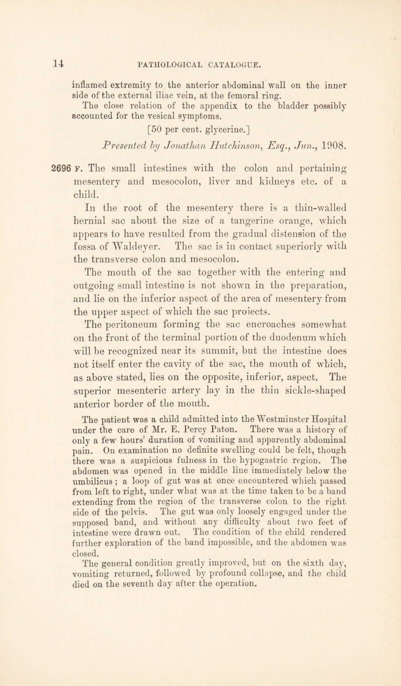 inflamed extremity to the anterior abdominal wall on the inner side of the external iliac vein, at the femoral ring. The close relation of the appendix to the bladder possibly accounted for the vesical symptoms. [50 per cent, glycerine.] Presented by Jonathan Hutchinson, Esq., Jim1908. 2696 F. The small intestines with the colon and pertaining mesentery and mesocolon, liver and kidneys etc. of a child. In the root of the mesentery there is a thin-walled hernial sac about the size of a tangerine orange, which appears to have resulted from the gradual distension of the fossa of Waldeyer. The sac is in contact superiorly with the transverse colon and mesocolon. The mouth of the sac together with the entering and outgoing small intestine is not shown in the preparation, and lie on the inferior aspect of the area of mesentery from the upper aspect of which the sac proiects. The peritoneum forming the sac encroaches somewhat on the front of the terminal portion of the duodenum which will be recognized near its summit, but the intestine does not itself enter the cavity of the sac, the mouth of which, as above stated, lies on the opposite, inferior, aspect. The superior mesenteric artery lay in the thin sickle-shaped anterior border of the mouth. The patient was a child admitted into the AYestminster Hospital under the care of Mr. E. Percy Paton. There was a history of only a few hours’ duration of vomiting and apparently abdominal pain. On examination no definite swelling could be felt, though there was a suspicious fulness in the hypogastric region. The abdomen was opened in the middle line immediately below the umbilicus ; a loop of gut was at once encountered which passed from left to right, under what was at the time taken to be a band extending from the region of the transverse colon to the right side of the pelvis. The gut was only loosely engaged under the supposed band, and without any difficulty about two feet of intestine were drawn out. The condition of the child rendered further exploration of the band impossible, and the abdomen was closed. The general condition greatly improved, but on the sixth day, vomiting returned, followed by profound collapse, and the child died on the seventh day after the operation.