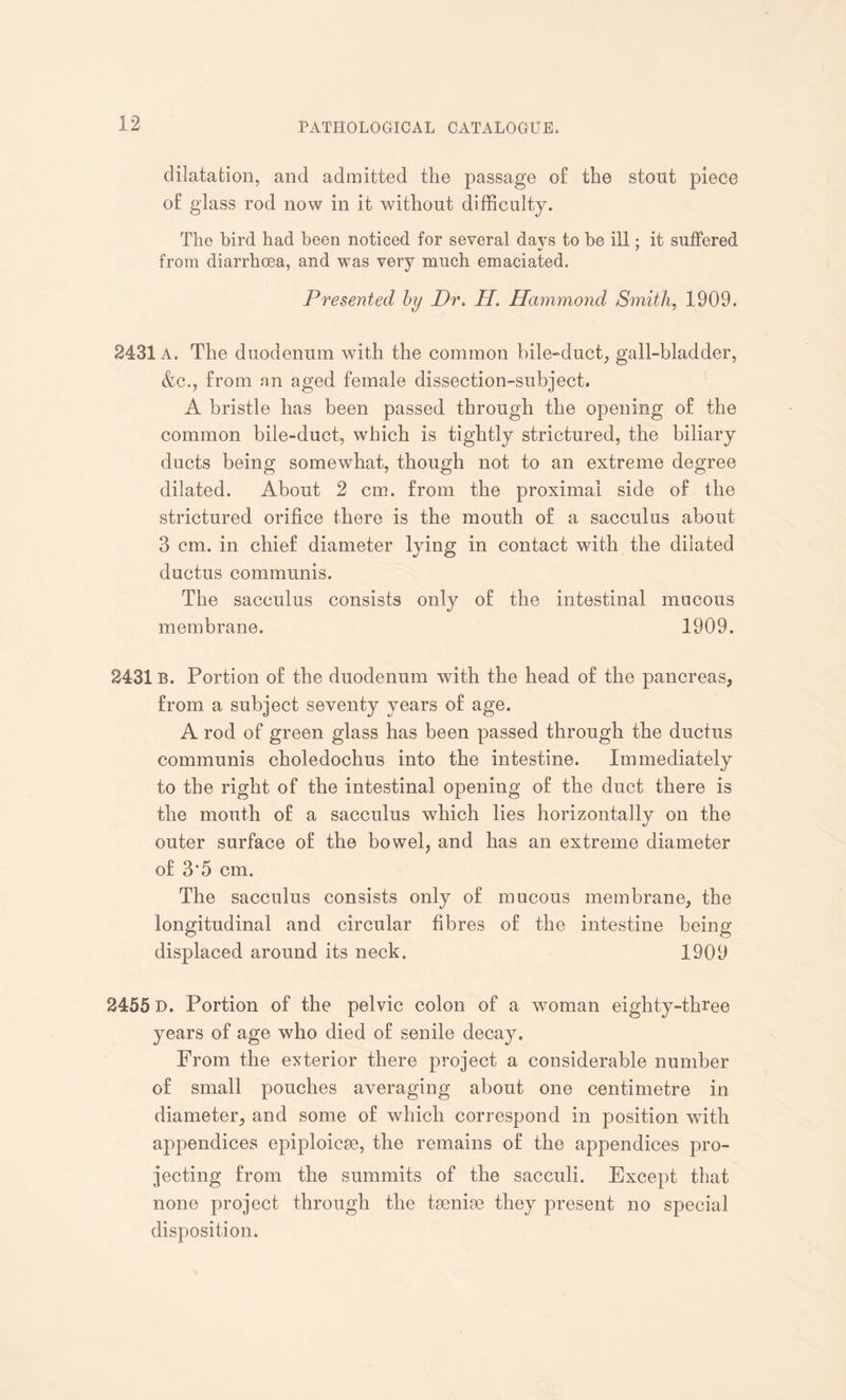 dilatation, and admitted the passage of the stout joiecc of glass rod now in it without difficulty. The bird had been noticed for several days to be ill; it suffered from diarrhoea, and was very much emaciated. Presented by Dr. H. Hammond Smith, 1909. 2431 A. The duodenum with the common bile-duct, gall-bladder, &c., from an aged female dissection-subject. A bristle has been passed through the opening of the common bile-duct, which is tightly strictured, the biliary ducts being somewhat, though not to an extreme degree dilated. About 2 cm. from the proximal side of the strictured orifice there is the mouth of a sacculus about 3 cm. in chief diameter lying in contact with the dilated ductus communis. The sacculus consists only of the intestinal mucous membrane. 1909. 2431 b. Portion of the duodenum with the head of the pancreas, from a subject seventy years of age. A rod of green glass has been passed through the ductus communis choledochus into the intestine. Immediately to the right of the intestinal opening of the duct there is the mouth of a sacculus which lies horizontally on the outer surface of the bowel, and has an extreme diameter of 3'5 cm. The sacculus consists only of mucous membrane, the longitudinal and circular fibres of the intestine being- displaced around its neck. 1909 2455 D. Portion of the pelvic colon of a woman eighty-three years of age who died of senile decay. From the exterior there project a considerable number of small pouches averaging about one centimetre in diameter, and some of which correspond in position with appendices epiploicse, the remains of the appendices pro¬ jecting from the summits of the sacculi. Except that none project through the tsenise they present no special disposition.