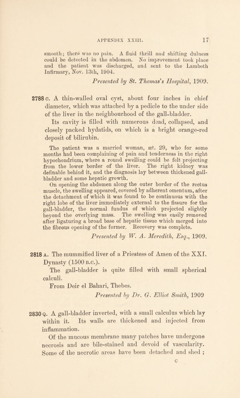 smooth; there was no pain. A fluid thrill and shifting dulness could be detected in the abdomen. No improvement took place and the patient was discharged, and sent to the Lambeth Infirmary, Nov. 13th, 1904. Presented by St. Thomas’’s Hospital, 1909. 2788 0. A thin-walled oval cyst, about four inches in chief diameter, which was attached by a pedicle to the under side of the liver in the neighbourhood of the gall-bladder. Its cavity is filled with numerous dead, collapsed, and closely packed hydatids, on which is a bright orange-red deposit of bilirubin. The patient was a married woman, act. 29, who for some months had been complaining of pain and tenderness in the right hypochondrium, where a round swelling could be felt projecting from the lower border of the liver. The right kidney was definable behind it, and the diagnosis lay between thickened gall¬ bladder and some hepatic growth. On opening the abdomen along the outer border of the rectus muscle, the swelling appeared, covered by adherent omentum, after the detachment of which it was found to be continuous with the right lobe of the liver immediately external to the fissure for the gall-bladder, the normal fundus of which projected slightly beyond the overlying mass. The swelling was easily removed after ligaturing a broad base of hepatic tissue which merged into the fibrous opening of the former. Kecovery was complete. Presented by W. A. Meredith, Esq., 1909. 2818 A. The mummified liver of a Priestess of Amen of the XXI. Dynasty (1500 b.c.). The gall-bladder is quite filled with small spherical calculi. From Deir el Bahari, Thebes. Presented by Dr. G. Elliot Smith, 1909 2830 Q. A gall-bladder inverted, with a small calculus which lay within it. Its walls are thickened and injected from inflammation. Of the mucous membrane many patches have undergone necrosis and are bile-stained and devoid of vascularity. Some of the necrotic areas have been detached and shed ; c