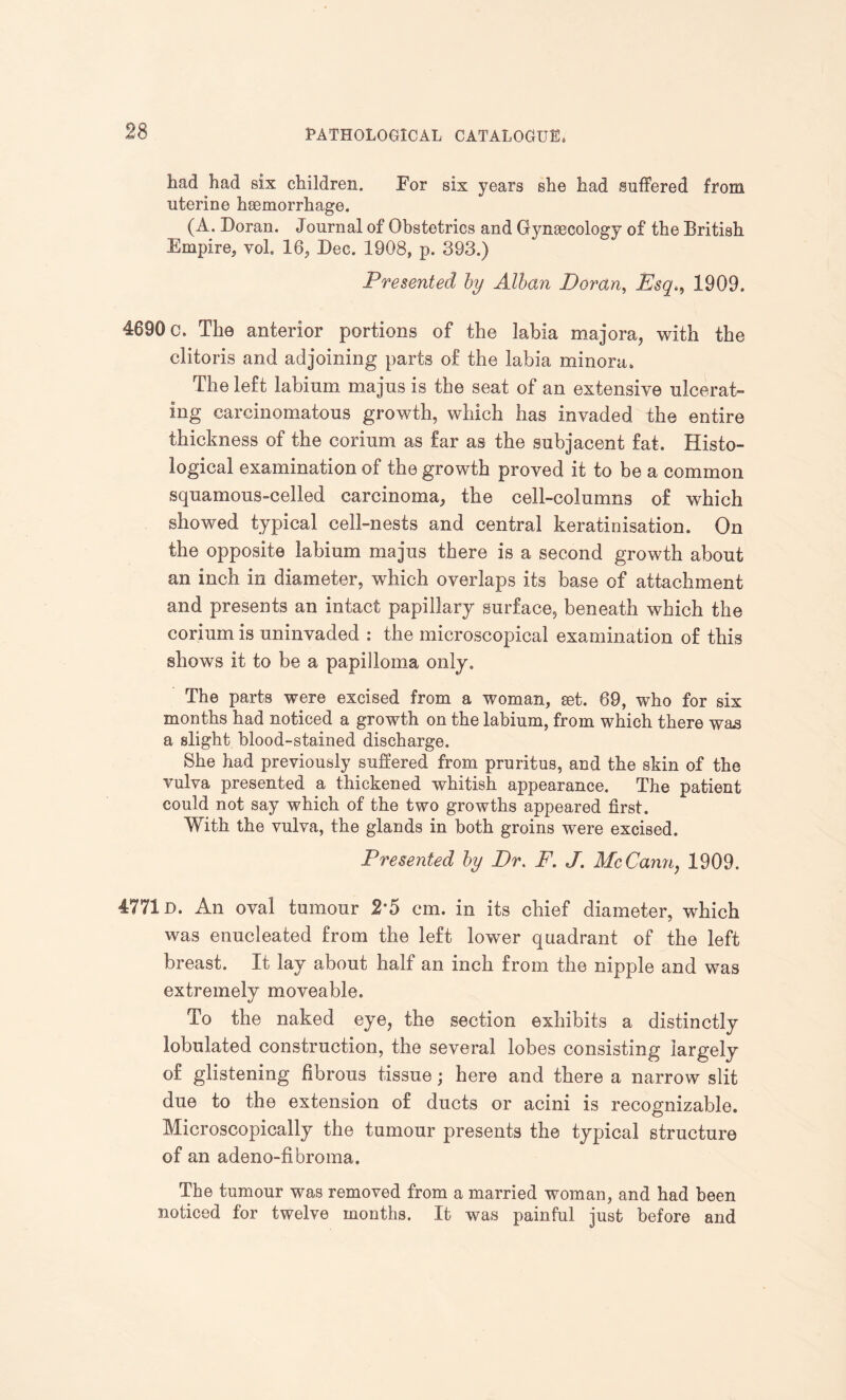 had had six children. Eor six years she had suffered from uterine haemorrhage. (A. Doran. Journal of Obstetrics and Gynaecology of the British Empire, vol. 16, Dec. 1908, p. 393.) Presented by Alban Doran, Esq1909. 4690 c. The anterior portions of the labia majora, with the clitoris and adjoining parts of the labia minora. The left labinm majns is the seat of an extensive ulcerat¬ ing carcinomatous growth, which has invaded the entire thickness of the corium as far as the subjacent fat. Histo¬ logical examination of the growth proved it to be a common squamous-celled carcinoma, the cell-columns of which showed typical cell-nests and central keratinisation. On the opposite labium majus there is a second growth about an inch in diameter, which overlaps its base of attachment and presents an intact papillary surface, beneath which the corium is uninvaded : the microscopical examination of this shows it to be a papilloma only. The parts were excised from a woman, get. 69, who for six months had noticed a growth on the labium, from which there was a slight blood-stained discharge. She had previously suffered from pruritus, and the skin of the vulva presented a thickened whitish appearance. The patient could not say which of the two growths appeared first. With the vulva, the glands in both groins were excised. Presented by Dr. F. J. McCann, 1909. 4771D. An oval tumour 2*5 cm. in its chief diameter, which was enucleated from the left lower quadrant of the left breast. It lay about half an inch from the nipple and was extremely moveable. To the naked eye, the section exhibits a distinctly lobulated construction, the several lobes consisting largely of glistening fibrous tissue; here and there a narrow slit due to the extension of ducts or acini is recognizable. Microscopically the tumour presents the typical structure of an adeno-fibroma. The tumour was removed from a married woman, and had been noticed for twelve months. It was painful just before and