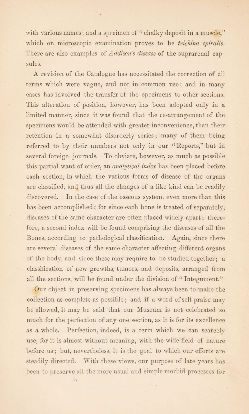 which on microscopic examination proves to be trichina, spiralis. There are also examples of Addison's disease of the suprarenal cap¬ sules. A revision of the Catalogue has necessitated the correction of all terms which were vague, and not in common use; and in many cases has involved the transfer of the specimens to other sections. This alteration of position, however, has been adopted only in a limited manner, since it was found that the re-arrangement of the specimens would be attended with greater inconvenience, than their retention in a somewhat disorderly series; many of them being referred to by their numbers not only in our “Reports,” but in several foreign journals. To obviate, however, as much as possible this partial want of order, an analytical index has been placed before each section, in which the various forms of disease of the organs are classified, and thus all the changes of a like kind can be readily discovered. In the case of the osseous system, even more than this has been accomplished; for since each bone is treated of separately, diseases of the same character are often placed widely apart; there¬ fore, a second index will be found comprising the diseases of all the Bones, according to pathological classification. Again, since there are several diseases of the same character affecting different organs of the body, and since these may require to be studied together; a classification of new growths, tumors, and deposits, arranged from all the sections, will be found under the division of u Integument.” Our object in preserving specimens has always been to make the collection as complete as possible; and if a word of self-praise may be allowed, it may be said that our Museum is not celebrated so much for the perfection of any one section, as it is for its excellence as a whole. Perfection, indeed, is a term which we can scarcely use, for it is almost without meaning, with the wide field of nature before us; but, nevertheless, it is the goal to which our efforts are steadily directed. With these views, our purpose of late years has been to preserve all the more usual and simple morbid processes for IV