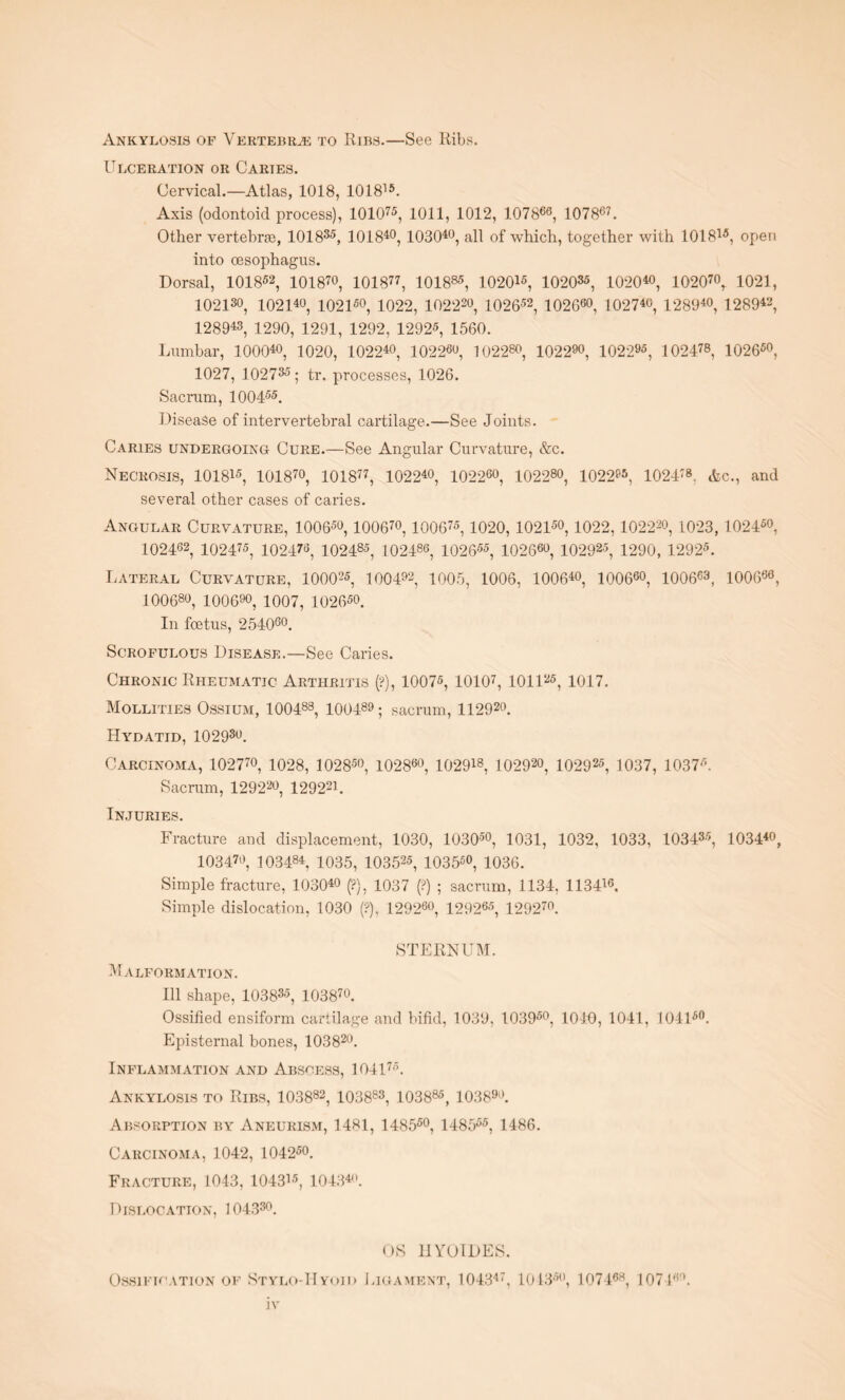 Ankylosis of Vertebra to Ribs.—See Ribs. Ulceration or Caries. Cervical.—Atlas, 1018, 101815. Axis (odontoid process), 101075, 1011, 1012, 107866, 107867. Other vertebrae, 101835, 3 01840, 103040, all of which, together with 101815, open into oesophagus. Dorsal, 101852, 101870, 101877, 101885, 102015, 102035, 102040, 1020™, 1021, 102130, 102140, 102150, 1022, 10222o, 102652, 102660, 102740, 128940, 128942, 128943, 1290, 1291, 1292, 12925, 1560. Lumbar, 100040, 1020, 102240, 1022«o, 102280, 1022™, 102295, 102478, 102650, 1027, 102735; tr. processes, 1026. Sacrum, 100455. Disease of intervertebral cartilage.—See Joints. Caries undergoing Cure.—See Angular Curvature, &c. Necrosis, 101815, 101870, 101877, 102240, 102260, 1022™, 1022™, 102478, Ac., and several other cases of caries. Angular Curvature, 10065o, 100670,100675,1020,10215o, 1022,1.0222o, 1023,10246o, 102462, 102475, 102476, 102485, 102486, 102655, 10266o, 102925, 1290, 12925. Lateral Curvature, 100025, 1004™, 1005, 1006, 100640, 10066o, 100663, 100666, 10068o, 100690, 1007, 102650. In foetus, 254060. Scrofulous Disease.—See Caries. Chronic Rheumatic Arthritis (?), 10075, 10107, 101125, 1017. Mollities Ossium, 100488, 100489; sacrum, 112920. Hydatid, 10293o. Carcinoma, 1027™, 1028, 10285o, l0286o, 102918, 1029™, 102925, 1037, 10376. Sacrum, 129220, 129221. Injuries. Fracture and displacement, 1030, 10305o, 1031, 1032, 1033, 103435, 103440, 103470, 103484, 1035, 103525, 103550, 1036. Simple fracture, 103040 (?}, 1037 (?) ; sacrum, 1134, 113446. Simple dislocation, 1030 (?), 1292fio, 129265, 129270. STERNUM. Malformation. Ill shape, 103835, 103870. Ossified ensiform cartilage and bifid, 1039, 103960, 1040, 1041, 104150. Episternal bones, 103820. Inflammation and Abscess, lOll75. Ankylosis to Ribs, 103882, 103883, 103885, 103890. Absorption by Aneurism, 1481, 148550, 148555, 1486. Carcinoma, 1042, 104250. Fracture, 1043, 104315, 104340. Dislocation, 104330. OS HYOIDES. Ossification of Stylo-Hyoid Ligament, 104347, 104356, 107468, 107 DL