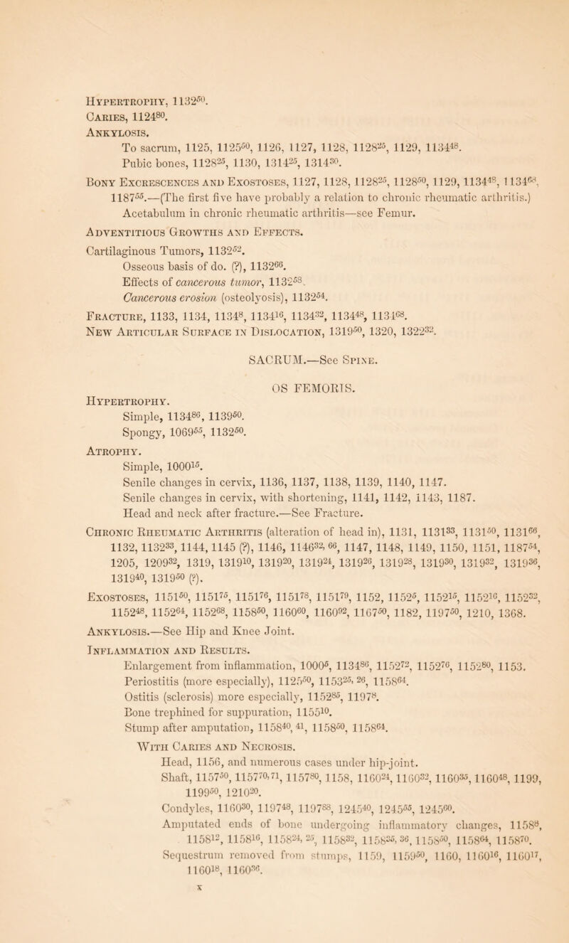 HYPERTROPHY, 113250. Caries, 112480. Ankylosis. To sacrum, 1125, 112550, 1126, 1127, 1128, 1128“, 1129, 113448. Pubic bones, 112825, 1130, 131425, 131430. Bony Excrescences and Exostoses, 1127,1128,112825, 112850, 1129,113448, 113468, 118755.—(The first five have probably a relation to chronic rheumatic arthritis.) Acetabulum in chronic rheumatic arthritis—see Femur. Adventitious Growths and Effects. Cartilaginous Tumors, 113252. Osseous basis of do. (?), 113266. Effects of cancerous tumor, 113258.. Cancerous erosion (osteolyosis), 113254, Fracture, 1133, 1134, 11348, 11341°, 113432, 1134«, 1134G8. New Articular Surface in Dislocation, 131950, 1320, 132232. SACRUM.—See Spine. OS FEMORTS. Hypertrophy. Simple, 113480, 11395o. Spongy, 106955, 113250. Atrophy. Simple, 100015. Senile changes in cervix, 1136, 1137, 1138, 1139, 1140, 1147. Senile changes in cervix, with shortening, 1141, 1142, 1143, 1187. Head and neck after fracture.—See Fracture. Chronic Rheumatic Arthritis (alteration of head in), 1131, 113133, 113150, 113 160, 1132,113233,1144,1145 (?), 1146, 114632,oe, 1147, 1148, 1149, 1150, 1151, 118754, 1205, 120932, 1319, 13191°, 13192°, 131924, 131920, 131928, 131933, 131932, 131933, 131940, 13195o (?). Exostoses, 115150, 115175, 115178, 115178, 115173, 1152, 11525, 115215, 115210, 115232, 115248, 115204, H5208, 115850, H606o, 116032, 116750, 1182, 119750, 1210, 1368. Ankylosis.—See Hip and Knee Joint. Inflammation and Results. Enlargement from inflammation, 10005, 113480, 115272, 11527c, 115280, 1153. Periostitis (more especially), 112 550, 115325’26, 115R04. Ostitis (sclerosis) more especially, 115285, 11978. Bone trephined for suppuration, 115510. Stump after amputation, 115840,4i, 115850, H5804. With Caries and Necrosis. Head, 1156, and numerous cases under hip-joint. Shaft, 115750,115770,71,115780, H58, 116024,1160s2,1160s5, llOO48,1199, 119950, 121020. Condyles, 11603o, 119743, 119788, 124540, 1245s5, 1245°°. Amputated ends of bone undergoing inflammatory changes, 11588, 115812, 115810, 115824,25, 1158s2, 115835,36,115350, H5804, H587o. Sequestrum removed from stumps, 1159, 115950, 1160, 116016, 116017, 116018, 11603o.