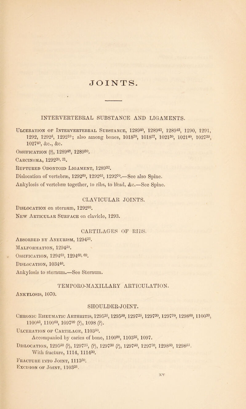 JOINTS INTERVERTEBRAL SUBSTANCE AND LIGAMENTS. Ulceration of Intervertebral Substance, 128940, 128942, 128943, 1290, 1291, 1292, 12925, 129210; also among bones, 101870, 101877, 1021s0, 102140. 1027s5, 102740, &c., &c. Ossification (?), 128948, 128980. Carcinoma, 129220> 21. Ruptured Odontoid Ligament, 128932. Dislocation of vertebrae, 129260, 129205, 129 270.—See also Spine. Ankylosis of vertebra together, to ribs, to head, &c.—See Spine. CLAVICULAR JOINTS. Dislocation on sternum, 129290. New Articular Surface on clavicle, 1293. CARTILAGES OF RIBS. Absorbed by Aneurism, 129425. Malformation, 129450. Ossification, 129400, 129468>60. Dislocation, 103440. Ankylosis to sternum.—See Sternum. TEMPORO-MAXILLARY ARTICULATION. Ankylosis, 1070. SHOULDER-JOINT. Chronic Rheumatic Arthritis, 129525, 129550, 129725, 129730,12 9 770, 12 9860, 110030, 110045, 11006°, 109700 (?), 1098 (?). Ulceration of Cartilage, 110350. Accompanied by caries of bone, 110080, 110325, 1097. Dislocation, 12 9 550 (?), 129725, (?), 129730 (?), 1297fio, 129770, 129850, 1298W With fracture, 1114, 111430. Fracture into Joint, 1113co. Excision of Joint, 110325.