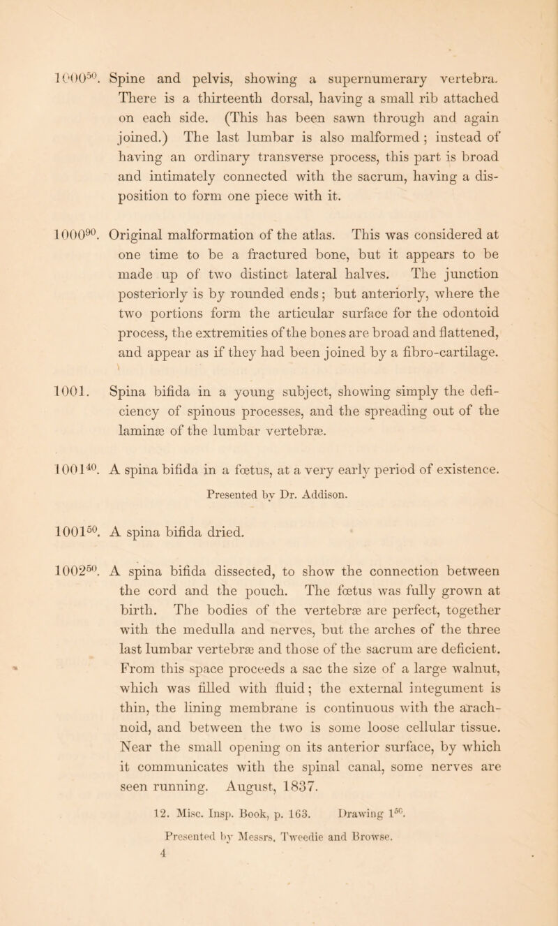 IC'OO50. Spine and pelvis, showing a supernumerary vertebra. There is a thirteenth dorsal, having a small rib attached on each side. (This has been sawn through and again joined.) The last lumbar is also malformed ; instead of having an ordinary transverse process, this part is broad and intimately connected with the sacrum, having a dis¬ position to form one piece with it. 1 GOO90. Original malformation of the atlas. This was considered at one time to be a fractured bone, but it appears to be made up of two distinct lateral halves. The junction posteriorly is by rounded ends; but anteriorly, where the two portions form the articular surface for the odontoid process, the extremities of the bones are broad and flattened, and appear as if they had been joined by a fibro-cartilage. \ 1001. Spina bifida in a young subject, showing simply the defi¬ ciency of spinous processes, and the spreading out of the laminge of the lumbar vertebras. 100140. A spina bifida in a foetus, at a very early period of existence. Presented by Dr. Addison. 100150. A spina bifida dried. 100250. A spina bifida dissected, to show the connection between the cord and the pouch. The foetus was fully grown at birth. The bodies of the vertebrae are perfect, together with the medulla and nerves, but the arches of the three last lumbar vertebrae and those of the sacrum are deficient. From this space proceeds a sac the size of a large walnut, which was filled with fluid; the external integument is thin, the lining membrane is continuous with the arach¬ noid, and between the two is some loose cellular tissue. Near the small opening on its anterior surface, by which it communicates with the spinal canal, some nerves are seen running. August, 1837. 12. Misc. Insp. Book, p. 163. Drawing 15C. Presented by Messrs, Tweedie and Browse.