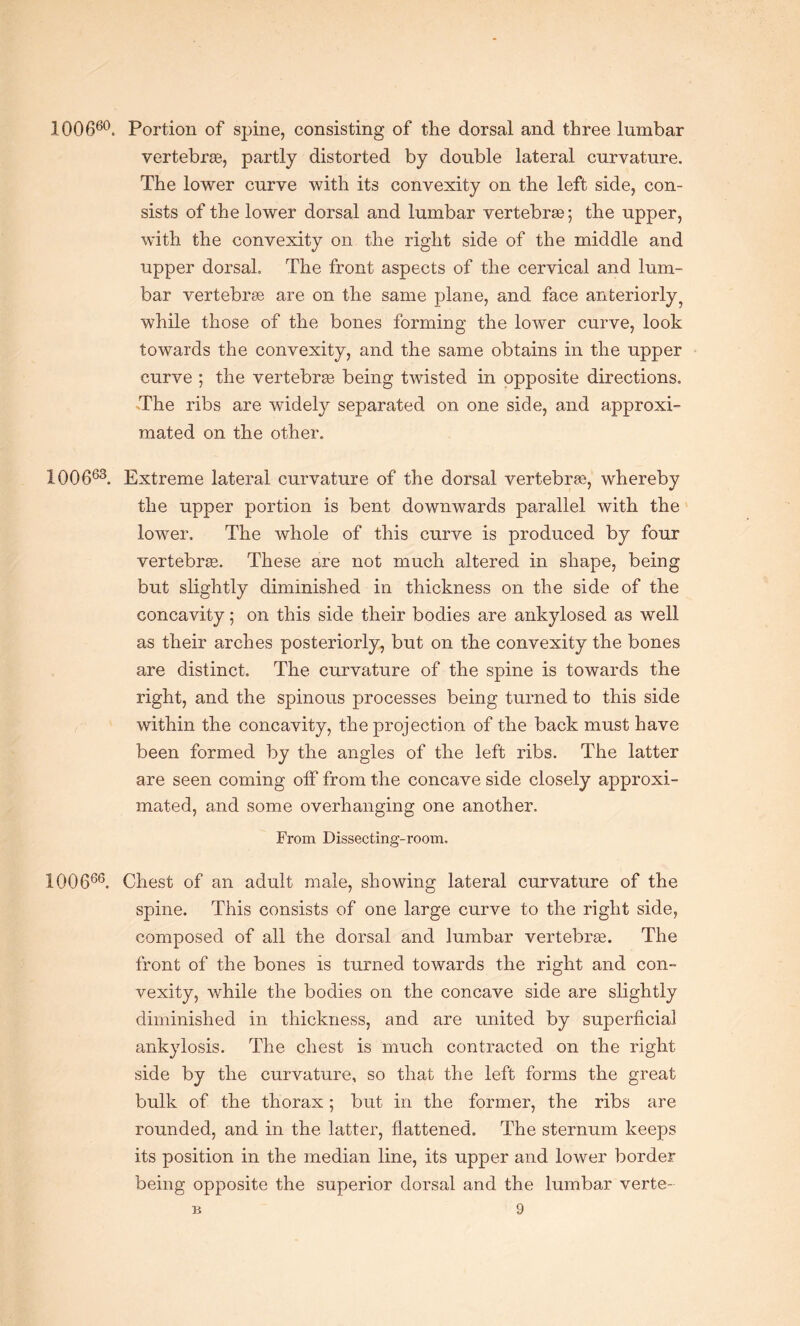 100660. Portion of spine, consisting of the dorsal and three lumbar vertebrse, partly distorted by double lateral curvature. The lower curve with its convexity on the left side, con¬ sists of the lower dorsal and lumbar vertebrse; the upper, with the convexity on the right side of the middle and upper dorsal. The front aspects of the cervical and lum¬ bar vertebrae are on the same plane, and face anteriorly ? while those of the bones forming the lower curve, look towards the convexity, and the same obtains in the upper curve ; the vertebrse being twisted in opposite directions. The ribs are widely separated on one side, and approxi¬ mated on the other. 1Q0663. Extreme lateral curvature of the dorsal vertebrae, whereby the upper portion is bent downwards parallel with the lower. The whole of this curve is produced by four vertebrse. These are not much altered in shape, being but slightly diminished in thickness on the side of the concavity; on this side their bodies are ankylosed as well as their arches posteriorly, but on the convexity the bones are distinct. The curvature of the spine is towards the right, and the spinous processes being turned to this side within the concavity, the projection of the back must have been formed by the angles of the left ribs. The latter are seen coming off from the concave side closely approxi¬ mated, and some overhanging one another. From Dissecting-room. 100666. Chest of an adult male, showing lateral curvature of the spine. This consists of one large curve to the right side, composed of all the dorsal and lumbar vertebrse. The front of the bones is turned towards the right and con¬ vexity, while the bodies on the concave side are slightly diminished in thickness, and are united by superficial ankylosis. The chest is much contracted on the right side by the curvature, so that the left forms the great bulk of the thorax; but in the former, the ribs are rounded, and in the latter, flattened. The sternum keeps its position in the median line, its upper and lower border being opposite the superior dorsal and the lumbar verte-