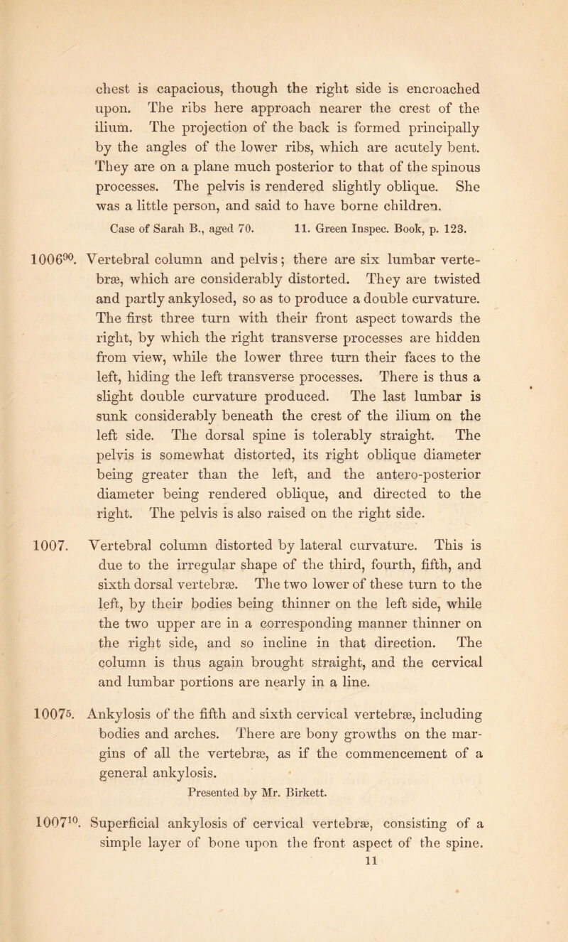 chest is capacious, though the right side is encroached upon. The ribs here approach nearer the crest of the ilium. The projection of the back is formed principally by the angles of the lower ribs, which are acutely bent. They are on a plane much posterior to that of the spinous processes. The pelvis is rendered slightly oblique. She was a little person, and said to have borne children. Case of Sarah B., aged 70. 11. Green Inspec. Book, p. 12B. 100690. Vertebral column and pelvis; there are six lumbar verte¬ bras, which are considerably distorted. They are twisted and partly ankylosed, so as to produce a double curvature. The first three turn with their front aspect towards the right, by which the right transverse processes are hidden from view, while the lower three turn their faces to the left, hiding the left transverse processes. There is thus a slight double curvature produced. The last lumbar is sunk considerably beneath the crest of the ilium on the left side. The dorsal spine is tolerably straight. The pelvis is somewhat distorted, its right oblique diameter being greater than the left, and the antero-posterior diameter being rendered oblique, and directed to the right. The pelvis is also raised on the right side. 1007. Vertebral column distorted by lateral curvature. This is due to the irregular shape of the third, fourth, fifth, and sixth dorsal vertebrae. The two lower of these turn to the left, by their bodies being thinner on the left side, while the two upper are in a corresponding manner thinner on the right side, and so incline in that direction. The column is thus again brought straight, and the cervical and lumbar portions are nearly in a line. 10075. Ankylosis of the fifth and sixth cervical vertebrae, including bodies and arches. There are bony growths on the mar¬ gins of all the vertebrae, as if the commencement of a general ankylosis. Presented by Mr. Birkett. 100710. Superficial ankylosis of cervical vertebrae, consisting of a simple layer of bone upon the front aspect of the spine.