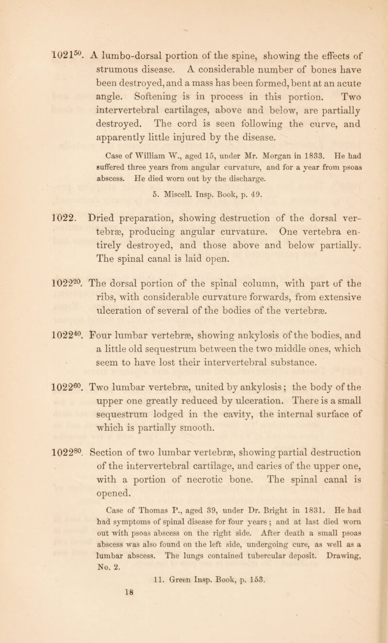 102150. A lumbo-dorsal portion of the spine, showing the effects of strumous disease. A considerable number of bones have been destroyed, and a mass has been formed, bent at an acute angle. Softening is in process in this portion. Two intervertebral cartilages, above and below, are partially destroyed. The cord is seen following the curve, and apparently little injured by the disease. Case of William W., aged 15, under Mr. Morgan in 1833. He had suffered three years from angular curvature, and for a year from psoas abscess. He died worn out by the discharge. 5. Miscell. Insp. Book, p. 49. 1022. Dried preparation, showing destruction of the dorsal ver¬ tebras, producing angular curvature. One vertebra en¬ tirely destroyed, and those above and below partially. The spinal canal is laid open. 102220. The dorsal portion of the spinal column, with part of the ribs, with considerable curvature forwards, from extensive ulceration of several of the bodies of the vertebrae. 102240. Four lumbar vertebrae, showing ankylosis of the bodies, and a little old sequestrum between the two middle ones, which seem to have lost their intervertebral substance. 102260. Two lumbar vertebrae, united by ankylosis ; the body of the upper one greatly reduced by ulceration. There is a small sequestrum lodged in the cavity, the internal surface of which is partially smooth. 102280. Section of two lumbar vertebrae, showing partial destruction of the intervertebral cartilage, and caries of the upper one, with a portion of necrotic bone. The spinal canal is opened. Case of Thomas P., aged 39, under Dr. Bright in 1831. He had had symptoms of spinal disease for four years ; and at last died worn out with psoas abscess on the right side. After death a small psoas abscess was also found on the left side, undergoing cure, as well as a lumbar abscess. The lungs contained tubercular deposit. Drawing, No. 2. 11. Green Insp. Book, p. 153.