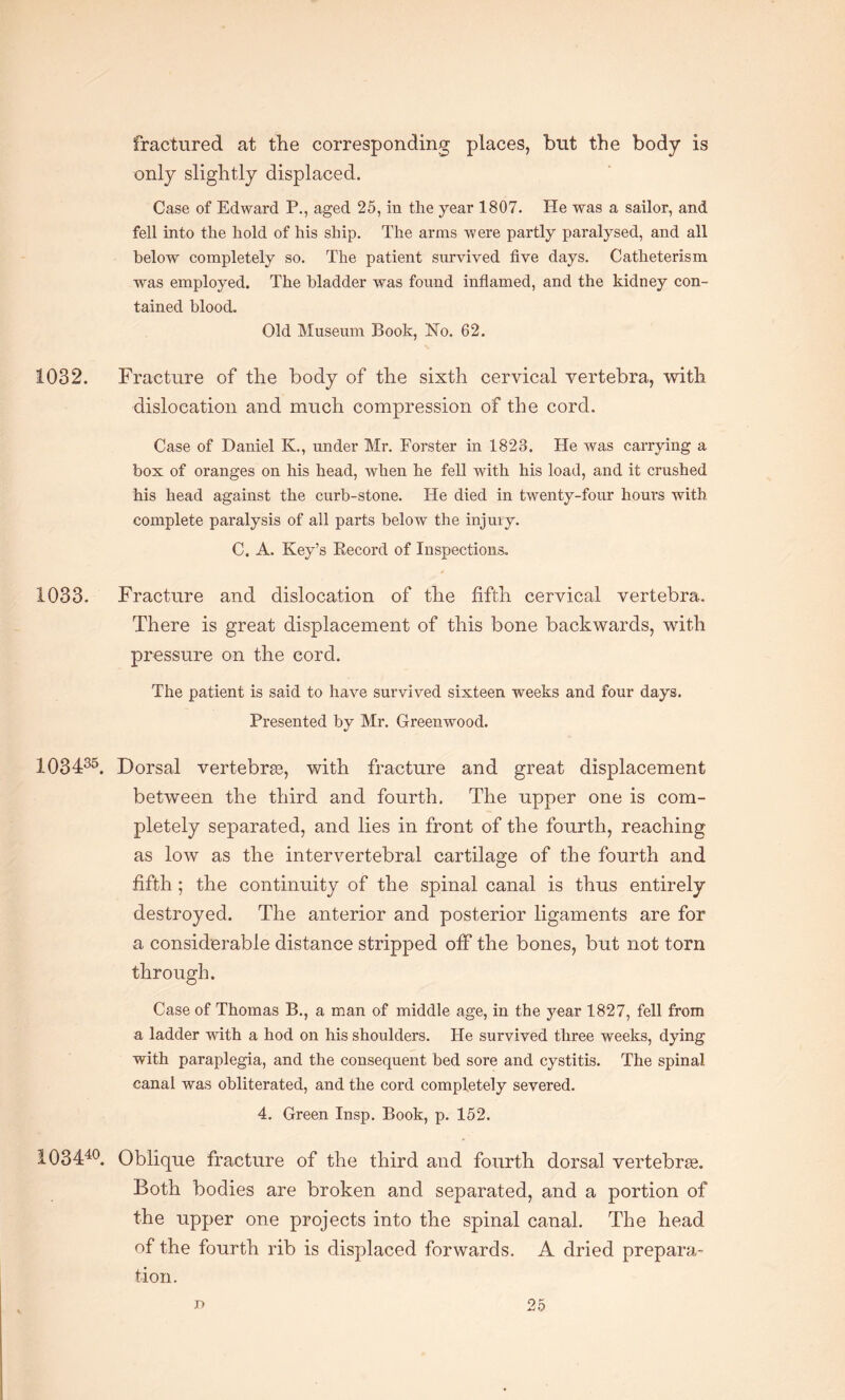 fractured at the corresponding places, but the body is only slightly displaced. Case of Edward P., aged 25, in the year 1807. He was a sailor, and fell into the hold of his ship. The arms were partly paralysed, and all below completely so. The patient survived five days. Catheterism was employed. The bladder was found inflamed, and the kidney con¬ tained blood. Old Museum Book, No. 62. 1032. Fracture of the body of the sixth cervical vertebra, with dislocation and much compression of the cord. Case of Daniel K., under Mr. Forster in 1823. He was carrying a box of oranges on his head, when he fell with his load, and it crushed his head against the curb-stone. He died in twenty-four hours with complete paralysis of all parts below the injuiy. C. A. Key’s Record of Inspections. 1033. Fracture and dislocation of the fifth cervical vertebra. There is great displacement of this bone backwards, with pressure on the cord. The patient is said to have survived sixteen weeks and four days. Presented by Mr. Greenwood. 103435. Dorsal vertebras, with fracture and great displacement between the third and fourth. The upper one is com¬ pletely separated, and lies in front of the fourth, reaching as low as the intervertebral cartilage of the fourth and fifth ; the continuity of the spinal canal is thus entirely destroyed. The anterior and posterior ligaments are for a considerable distance stripped off the bones, but not torn through. Case of Thomas B., a man of middle age, in the year 1827, fell from a ladder with a hod on his shoulders. He survived three weeks, dying with paraplegia, and the consequent bed sore and cystitis. The spinal canal was obliterated, and the cord completely severed. 4. Green Insp. Book, p. 152. 103440. Oblique fracture of the third and fourth dorsal vertebrte. Both bodies are broken and separated, and a portion of the upper one projects into the spinal canal. The head of the fourth rib is displaced forwards. A dried prepara¬ tion.