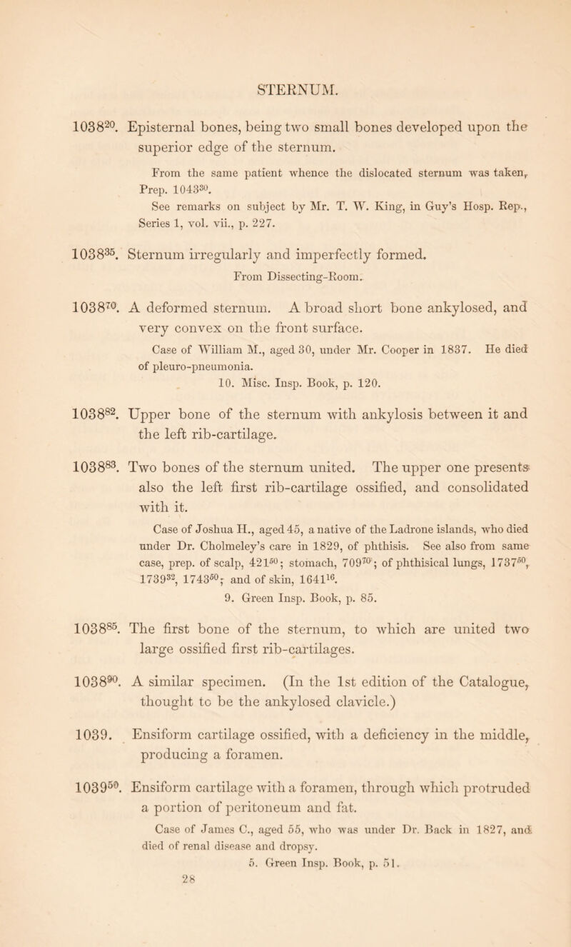 STERNUM. 103820. Episternal bones, being two small bones developed upon the superior edge of the sternum. From the same patient whence the dislocated sternum was taken, Prep. 104330. See remarks on subject by Mr. T. W. King, in Guy’s Hosp. Rep*., Series 1, vol. vii., p. 227. 103835. Sternum irregularly and imperfectly formed. From Dissecting-Room. 103870. A deformed sternum. Abroad short bone ankylosed, and very convex on the front surface. Case of William M., aged 30, under Mr. Cooper in 1837. He died of pleuro-pneumonia. 10. Misc. Insp. Book, p. 120. 103882. Upper bone of the sternum with ankylosis between it and the left rib-cartilage. 103883. Two bones of the sternum united. The upper one presents also the left first rib-cartilage ossified, and consolidated with it. Case of Joshua H., aged 45, a native of theLadrone islands, who died under Dr. Cholmeley’s care in 1829, of phthisis. See also from same case, prep, of scalp, 42150; stomach, 70970 ; of phthisical lungs, 173750, 173932, 17435T and of skin, 164116. 9. Green Insp. Book, p. 85. 103885. The first bone of the sternum, to which are united two large ossified first rib-cartilages. 103890. A similar specimen. (In the 1st edition of the Catalogue, thought to be the ankylosed clavicle.) 1039. Ensiform cartilage ossified, with a deficiency in the middle, producing a foramen. 103 950. Ensiform cartilage with a foramen, through which protruded a portion of peritoneum and fat. Case of James C., aged 55, who was under Dr. Back in 1827, and. died of renal disease and dropsy.