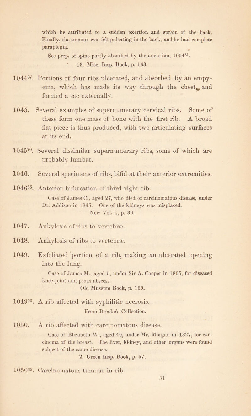 which he attributed to a sudden exertion and sprain of the back. Finally, the tumour was felt pulsating in the back, and he had complete paraplegia. See prep, of spine partly absorbed by the aneurism, 100485. 18. Misc. Insp. Book, p. 168. 104487. Portions of four ribs ulcerated, and absorbed by an empy¬ ema, which has made its way through the chesty and formed a sac externally. 1045. Several examples of supernumerary cervical ribs. Some of these form one mass of bone with the first rib. A broad flat piece is thus produced, with two articulating surfaces at its end. 104570. Several dissimilar supernumerary ribs, some of which are probably lumbar, 1046. Several specimens of ribs, bifid at their anterior extremities. 104655. Anterior bifurcation of third right rib. Case of James C., aged 27, who died of carcinomatous disease, under Dr. Addison in 1845. One of the kidneys was misplaced. New Yol. i., p. 36. 1047. Ankylosis of ribs to vertebrae. 1048. Ankylosis of ribs to vertebrae. 1049. Exfoliated portion of a rib, making an ulcerated opening into the lung. Case of James M., aged 5, under Sir A. Cooper in 1805, for diseased knee-joint and psoas abscess. Old Museum Book, p. 169, 10495°. A rib affected with syphilitic necrosis. From Brooke’s Collection. 1050. A rib affected with carcinomatous disease. Case of Elizabeth W., aged 40, under Mr. Morgan in 1827, for car¬ cinoma of the breast. The liver, kidney, and other organs were found subject of the same disease. 2. Green Insp. Book, p. 57. 105035. Carcinomatous tumour in rib.