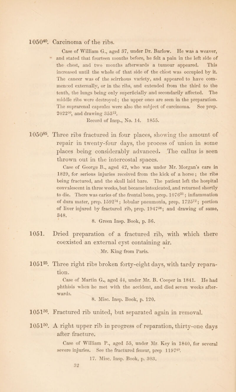 Case of William G., aged 37, under Dr. Barlow. He Avas a weaver, - and stated that fourteen months before, he felt a pain in the left side of the chest, and two months afterwards a tumour appeared. This increased until the whole of that side of the chest was occupied by it. The cancer was of the scirrhous variety, and appeared to have com¬ menced externally, or in the ribs, and extended from the third to the tenth, the lungs being only superficially and secondarily affected. The middle ribs were destroyed; the upper ones are seen in the preparation. The suprarenal capsules were also the subject of carcinoma. See prep. 202210, and drawing 85312. Becord of Insp., Ho. 14. 1855. 105085. Three ribs fractured in four places, showing the amount of repair in twenty-four days, the process of union in some places being considerably advanced. The callus is seen thrown out in the intercostal spaces. Case of George B., aged 42, who was under Mr. Morgans care in 1829, for serious injuries received from the kick of ahorse; the ribs being fractured, and the skull laid bare. The patient left the hospital convalescent in three weeks, but became intoxicated, and returned shortly to die. There was caries of the frontal bone, prep. 10763°; inflammation of dura mater, prep. 159214; lobular pneumonia, prep. 172 572; portion of liver injured by fractured rib, prep. 194756; and drawing of same, 348. 8. Green Insp. Book, p. 36. 1051. Dried preparation of a fractured rib, with which there coexisted an external cyst containing air. Mr. King from Paris. 105125. Three right ribs broken forty-eight days, with tardy repara¬ tion. Case of Martin G., aged 44, under Mr. B. Cooper in 1841. lie had phthisis when he met with the accident, and died seven weeks after¬ wards. 8. Misc. Insp. Book, p. 120. 105136. Fractured rib united, but separated again in removal. 105150. A right upper rib in progress of reparation, thirty-one days after fracture. Case of William P., aged 55, under Mr. Key in 1840, for several severe injuries. See the fractured femur, prep 119740. 17. Misc. Insp. Book, p. 303.