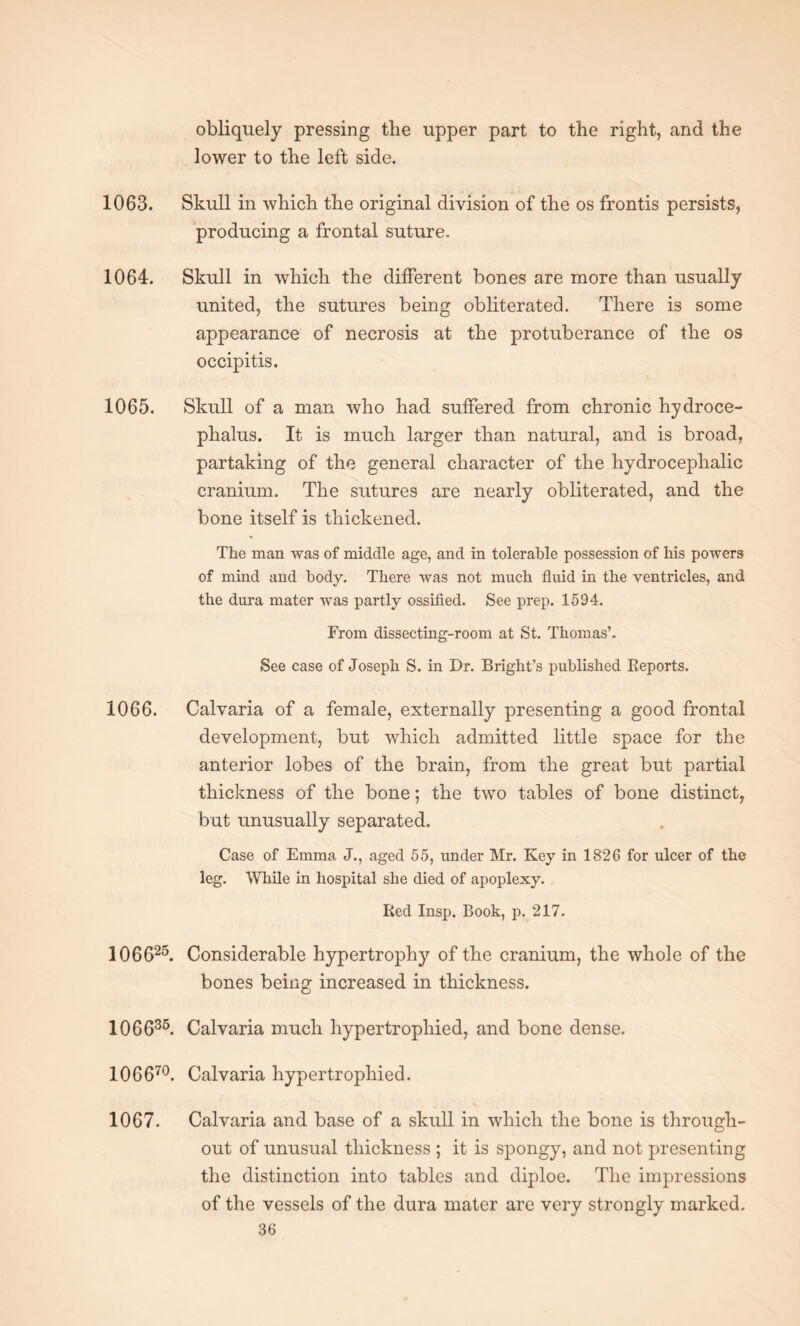 obliquely pressing the upper part to the right, and the lower to the left side. 1063. Skull in which the original division of the os frontis persists, producing a frontal suture. 1064. Skull in which the different bones are more than usually united, the sutures being obliterated. There is some appearance of necrosis at the protuberance of the os occipitis. 1065. Skull of a man who had suffered from chronic hydroce¬ phalus. It is much larger than natural, and is broad, partaking of the general character of the hydrocephalic cranium. The sutures are nearly obliterated, and the bone itself is thickened. The man was of middle age, and in tolerable possession of his powers of mind and body. There was not much fluid in the ventricles, and the dura mater was partly ossified. See prep. 1594. From dissecting-room at St. Thomas’. See case of Joseph S. in Dr. Bright’s published Reports. 1066. Calvaria of a female, externally presenting a good frontal development, but which admitted little space for the anterior lobes of the brain, from the great but partial thickness of the bone; the two tables of bone distinct, but unusually separated. Case of Emma J., aged 55, under Mr. Key in 1826 for ulcer of the leg. While in hospital she died of apoplexy. Red Insp. Book, p. 217. 106625. Considerable hypertrophy of the cranium, the whole of the bones being increased in thickness. 106635. Calvaria much hypertrophied, and bone dense. 106670. Calvaria hypertrophied. 1067. Calvaria and base of a skull in which the bone is through¬ out of unusual thickness ; it is spongy, and not presenting the distinction into tables and diploe. The impressions of the vessels of the dura mater are very strongly marked.