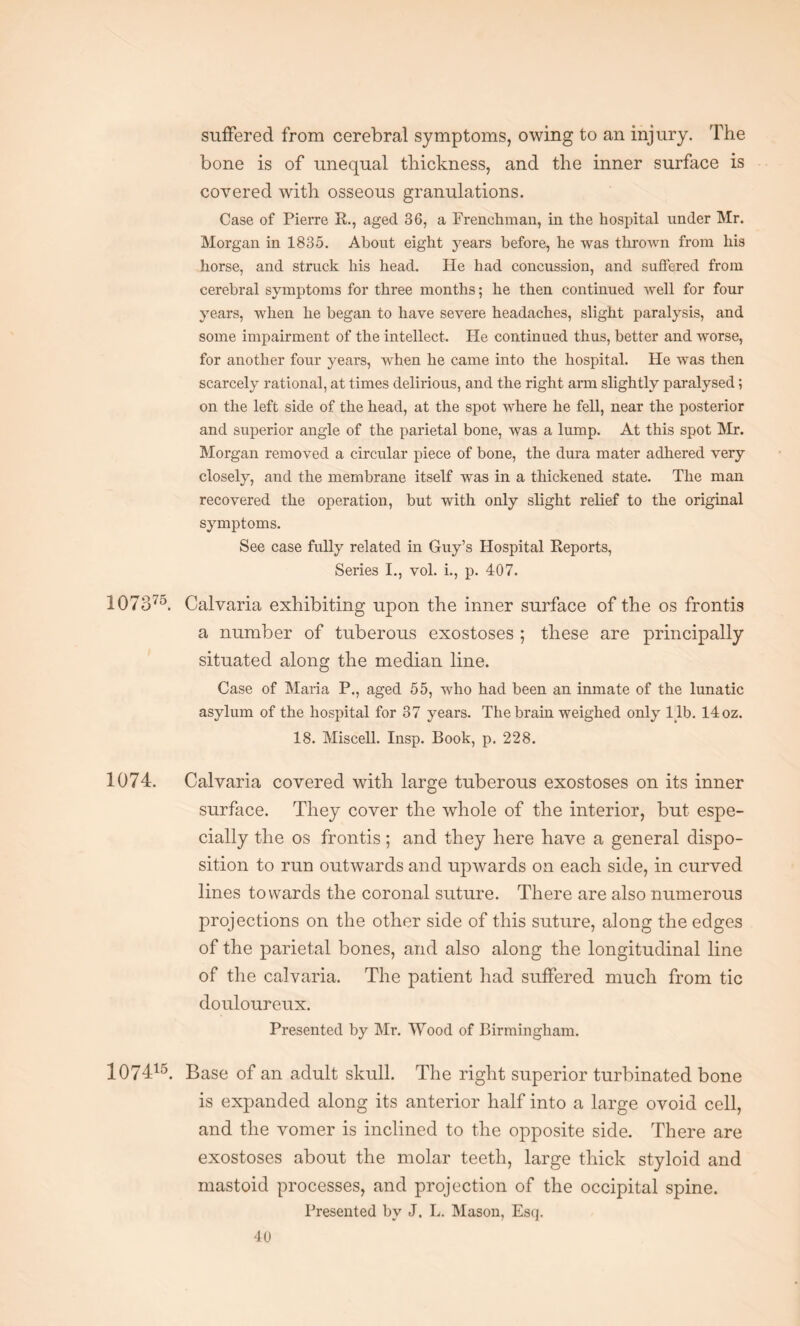 suffered from cerebral symptoms, owing to an injury. The bone is of unequal thickness, and the inner surface is covered with osseous granulations. Case of Pierre R., aged 36, a Frenchman, in the hospital under Mr. Morgan in 1835. About eight years before, he was thrown from his horse, and struck his head. He had concussion, and suffered from cerebral symptoms for three months; he then continued well for four years, when he began to have severe headaches, slight paralysis, and some impairment of the intellect. He continued thus, better and worse, for another four years, when he came into the hospital. He was then scarcely rational, at times delirious, and the right arm slightly paralysed; on the left side of the head, at the spot where he fell, near the posterior and superior angle of the parietal bone, was a lump. At this spot Mr. Morgan removed a circular piece of bone, the dura mater adhered very closely, and the membrane itself was in a thickened state. The man recovered the operation, but with only slight relief to the original symptoms. See case fully related in Guy’s Hospital Reports, Series I., vol. i., p. 407. 1073'5. Calvaria exhibiting upon the inner surface of the os frontis a number of tuberous exostoses ; these are principally situated along the median line. Case of Maria P., aged 55, who had been an inmate of the lunatic asylum of the hospital for 37 years. The brain weighed only lib. 14 oz. 18. Miscell. Insp. Book, p. 228. 1074. Calvaria covered with large tuberous exostoses on its inner surface. They cover the whole of the interior, but espe¬ cially the os frontis; and they here have a general dispo¬ sition to run outwards and upwards on each side, in curved lines towards the coronal suture. There are also numerous projections on the other side of this suture, along the edges of the parietal bones, and also along the longitudinal line of the calvaria. The patient had suffered much from tic douloureux. Presented by Mr. Wood of Birmingham. 107415. Base of an adult skull. The right superior turbinated bone is expanded along its anterior half into a large ovoid cell, and the vomer is inclined to the opposite side. There are exostoses about the molar teeth, large thick styloid and mastoid processes, and projection of the occipital spine. Presented by J. L. Mason, Esq.