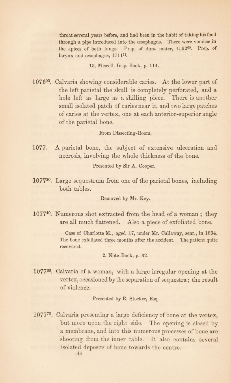 throat several years before, and had been in the habit of taking his food through a pipe introduced into the oesophagus. There were vomicae in the apices of both lungs. Prep, of dura mater, 159260. Prep, of larynx and oesophagus, 171111. 13. Miscell. Insp. Book, p. 114. 107693. Calvaria showing considerable caries. At the lower part of the left parietal the skull is completely perforated, and a hole left as large as a shilling piece. There is another small isolated patch of caries near it, and two large patches of caries at the vertex, one at each anterior-superior angle of the parietal bone. From Dissecting-Room. 1077. A parietal bone, the subject of extensive ulceration and necrosis, involving the whole thickness of the bone. Presented by Sir A. Cooper. 107720. Large sequestrum from one of the parietal bones, including both tables. Removed by Mr. Key. IO7740 Numerous shot extracted from the head of a woman ; they are all much flattened. Also a piece of exfoliated bone. Case of Charlotte M., aged 17, under Mr. Callaway, senr., in 1834. The bone exfoliated three months after the accident. The patient quite recovered. 2. Note-Book, p. 32. IO776O Calvaria of a woman, with a large irregular opening at the vertex, occasioned by the separation of sequestra; the result of violence. Presented by R. Stocker, Esq. 107770. Calvaria presenting a large deficiency of bone at the vertex, but more upon the right side. The opening is closed by a membrane, and into this numerous processes of bone are shooting from the inner table. It also contains several isolated deposits of bone towards the centre.