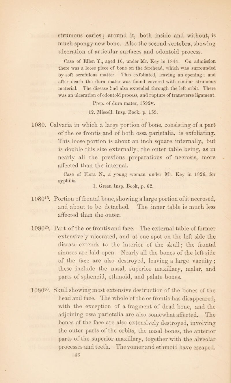 strumous caries ; around it, both inside and without, is much spongy new bone. Also the second vertebra, showing ulceration of articular surfaces and odontoid process. Case of Ellen Y., aged 16, under Mr. Key in 1844. On admission there was a loose piece of bone on the forehead, which was surrounded by soft scrofulous matter. This exfoliated, leaving an opening; and after death the dura mater was found covered with similar strumous material. The disease had also extended through the left orbit. There was an ulceration of odontoid process, and rupture of transverse ligament. Prep, of dura mater, 1592*8. 12. Miscell. Insp. Book, p. 159. % 1080. Calvaria in which a large portion of bone, consisting of a part of the os frontis and of both ossa parietalia, is exfoliating. This loose portion is about an inch square internally, but is double this size externally; the outer table being, as in nearly all the previous preparations of necrosis, more affected than the internal. Case of Flora N., a young woman under Mr. Key in 1826, for syphilis. 1. Green Insp. Book, p. 62. 108015. Portion of frontal bone, showing a large portion of it necrosed, and about to be detached. The inner table is much less affected than the outer. 108025. Part of the os frontis and face. The external table of former extensively ulcerated, and at one spot on the left side the disease extends to the interior of the skull; the frontal sinuses are laid open. Nearly all the bones of the left side of the face are also destroyed, leaving a large vacuity ; these include the nasal, superior maxillary, malar, and parts of sphenoid, ethmoid, and palate bones. 108050. Skull showing most extensive destruction of the bones of the head and face. The whole of the os frontis has disappeared, with the exception of a fragment of dead bone, and the adjoining ossa parietalia are also somewhat affected. The bones of the face are also extensively destroyed, involving the outer parts of the orbits, the nasal bones, the anterior parts of the superior maxillary, together with the alveolar processes and teeth. The vomer and ethmoid have escaped.