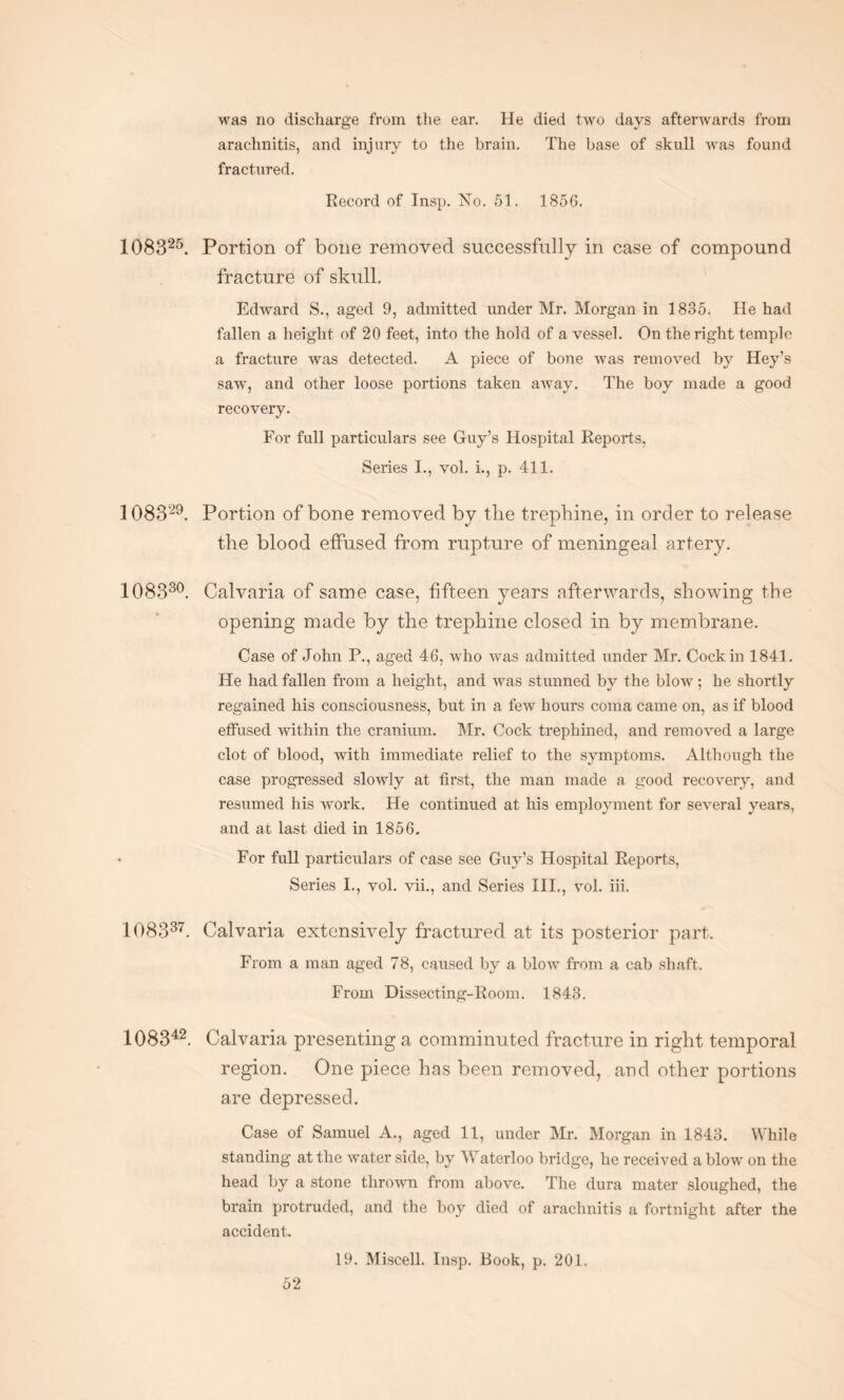 was no discharge from the ear. He died two days afterwards from arachnitis, and injury to the brain. The base of skull was found fractured. Record of Insp. No. 51. 1856. 108325. Portion of bone removed successfully in case of compound fracture of skull. Edward S., aged 9, admitted under Mr. Morgan in 1885. He had fallen a height of 20 feet, into the hold of a vessel. On the right temple a fracture was detected. A piece of bone was removed by Hey’s saw, and other loose portions taken away. The boy made a good recovery. For full particulars see Guy’s Hospital Reports. Series I., vol. i., p. 411. 108329. Portion of bone removed by the trephine, in order to release the blood effused from rupture of meningeal artery. 108330. Calvaria of same case, fifteen years afterwards, showing the opening made by the trephine closed in by membrane. Case of John P., aged 46, who was admitted under Mr. Cock in 1841. He had fallen from a height, and was stunned by the blow; he shortly regained his consciousness, but in a few hours coma came on, as if blood effused within the cranium. Mr. Cock trephined, and removed a large clot of blood, with immediate relief to the symptoms. Although the case progressed slowly at first, the man made a good recovery, and resumed his work. He continued at his employment for several years, and at last died in 1856. For full particulars of case see Guy’s Hospital Reports, Series I., vol. vii., and Series III., vol. iii. 108337. Calvaria extensively fractured at its posterior part. From a man aged 78, caused by a blow from a cab shaft. From Dissecting-Room. 1843. 108342. Calvaria presenting a comminuted fracture in right temporal region. One piece has been removed, and other portions are depressed. Case of Samuel A., aged 11, under Mr. Morgan in 1843. While standing at the waterside, by WTaterloo bridge, he received a blow on the head by a stone thrown from above. The dura mater sloughed, the brain protruded, and the boy died of arachnitis a fortnight after the accident. 19. Miscell. Insp. Book, p. 201.