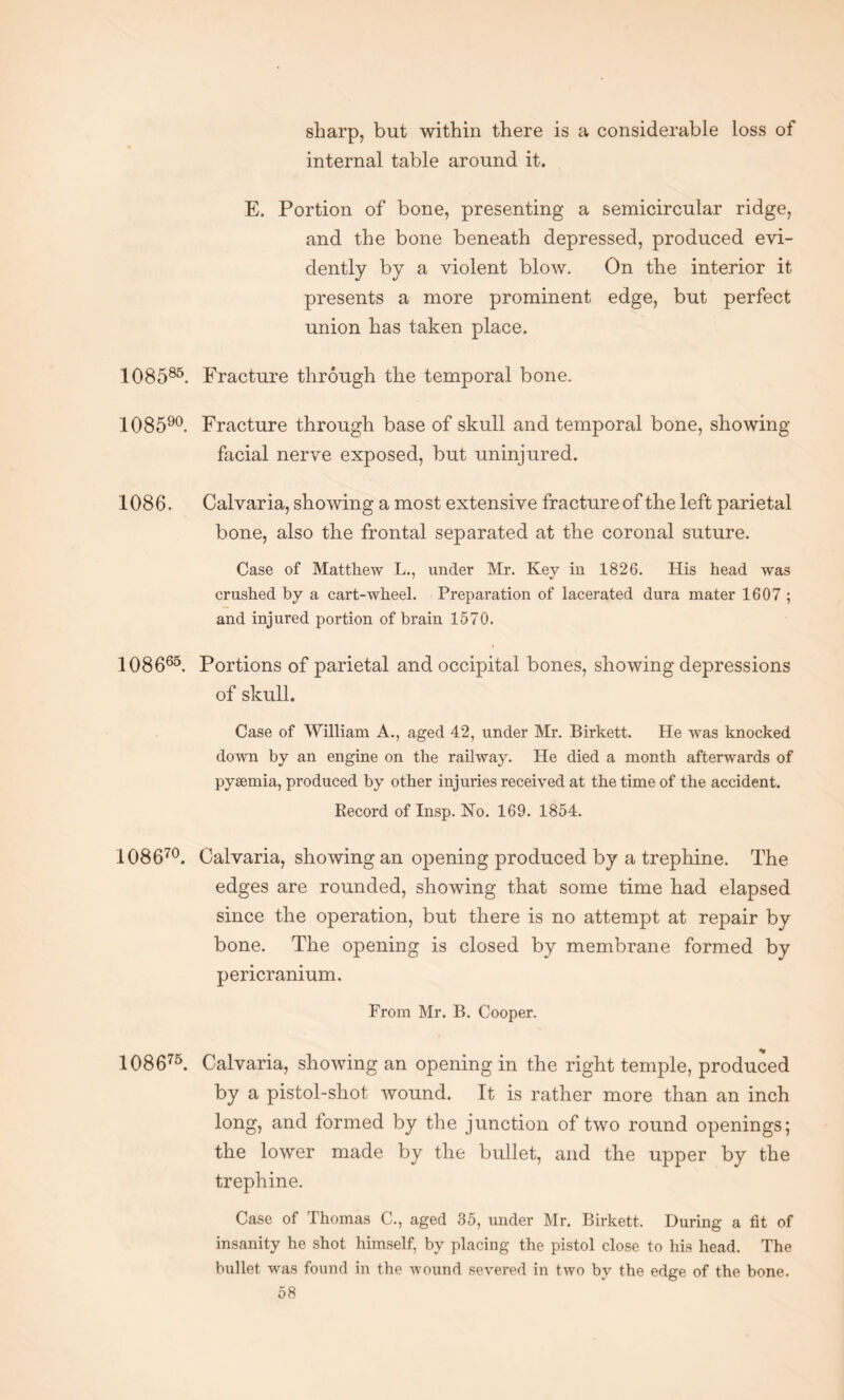 sharp, but within there is a considerable loss of internal table around it. E. Portion of bone, presenting a semicircular ridge, and the bone beneath depressed, produced evi¬ dently by a violent blow. On the interior it presents a more prominent edge, but perfect union has taken place. 108585. Fracture through the temporal bone. 108590. Fracture through base of skull and temporal bone, showing- facial nerve exposed, but uninjured. 1086. Calvaria, showing a most extensive fracture of the left parietal bone, also the frontal separated at the coronal suture. Case of Matthew L., under Mr. Key in 1826. His head was crushed by a cart-wheel. Preparation of lacerated dura mater 1607 ; and injured portion of brain 1570. i 108665. Portions of parietal and occipital bones, showing depressions of skull. Case of William A., aged 42, under Mr. Birkett. He was knocked down by an engine on the railway. He died a month afterwards of pyaemia, produced by other injuries received at the time of the accident. Record of Insp. No. 169. 1854. 108670. Calvaria, showing an opening produced by a trephine. The edges are rounded, showing that some time had elapsed since the operation, but there is no attempt at repair by bone. The opening is closed by membrane formed by pericranium. From Mr. B. Cooper. 108675. Calvaria, showing an opening in the right temple, produced by a pistol-shot wound. It is rather more than an inch long, and formed by the junction of two round openings; the lower made by the bullet, and the upper by the trephine. Case of Thomas C., aged 35, under Mr. Birkett. During a fit of insanity he shot himself, by placing the pistol close to his head. The bullet was found in the wound severed in two by the edge of the bone.