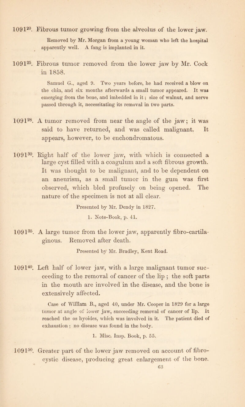 109120. Fibrous tumor growing from the alveolus of the lower jaw. Removed by Mr. Morgan from a young woman who left the hospital apparently well. A fang is implanted in it. 109126. Fibrous tumor removed from the lower iaw by Mr. Cock in 1858. Samuel G., aged 9. Two years before, he had received a blow on the chin, and six months afterwards a small tumor appeared. It was emerging from the bone, and imbedded in it; size of walnut, and nerve passed through it, necessitating its removal in two parts. 109128. A tumor removed from near the angle of the jaw; it was said to have returned, and was called malignant. It appears, however, to be enchondromatous. 109130. Right half of the lower jaw, with which is connected a large cyst filled with a coagulum and a soft fibrous growth. It was thought to be malignant, and to be dependent on an aneurism, as a small tumor in the gum was first observed, which bled profusely on being opened. The nature of the specimen is not at all clear. Presented by Mr. Dendy in 1827. 1. Note-Book, p. 41. 109136. A large tumor from the lower jaw, apparently fibro-cartila- ginous. Removed after death. Presented by Mr. Bradley, Kent Road. 109140. Left half of lower jaw, with a large malignant tumor suc¬ ceeding to the removal of cancer of the lip ; the soft parts in the mouth are involved in the disease, and the bone is extensively affected. Case of William B., aged 40, under Mr. Cooper in 1829 for a large tumor at angle of lower jaw, succeeding removal of cancer of lip. It reached the os liyoides, which was involved in it. The patient died of exhaustion ; no disease was found in the body. 1. Misc. Insp. Book, p. 55. 109150. Greater part of the lower jaw removed on account of fibro¬ cystic disease, producing great enlargement of the bone.