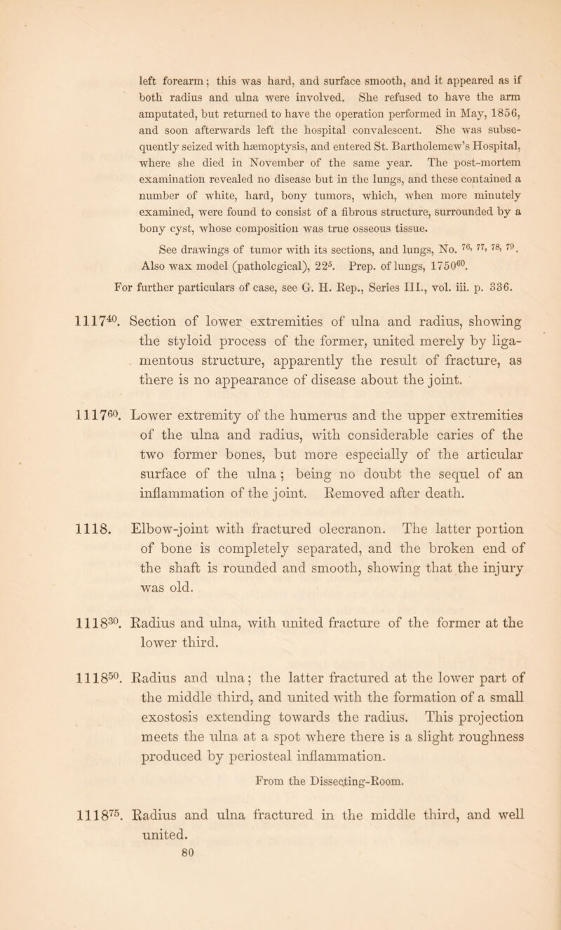 left forearm; this was hard, and surface smooth, and it appeared as if both radius and ulna were involved. She refused to have the arm amputated, but returned to have the operation performed in May, 1856, and soon afterwards left the hospital convalescent. She was subse¬ quently seized with haemoptysis, and entered St. Bartholemew’s Hospital, where she died in November of the same year. The post-mortem examination revealed no disease but in the lungs, and these contained a number of white, hard, bony tumors, which, when more minutely examined, were found to consist of a fibrous structure, surrounded by a bony cyst, whose composition was true osseous tissue. See drawings of tumor with its sections, and lungs, No. 76> 77> 78> 79. Also wax model (pathological), 225. Prep, of lungs, 175060. For further particulars of case, see G. H. Rep., Series III., vol. iii. p. 336. Ill 740. Section of lower extremities of ulna and radius, showing the styloid process of the former, united merely by liga¬ mentous structure, apparently the result of fracture, as there is no appearance of disease about the joint. 111760. Lower extremity of the humerus and the upper extremities of the ulna and radius, with considerable caries of the two former bones, but more especially of the articular surface of the ulna ; being no doubt the sequel of an inflammation of the joint. Removed after death. 1118. Elbow-joint with fractured olecranon. The latter portion of bone is completely separated, and the broken end of the shaft is rounded and smooth, showing that the injury was old. Ill 830. Radius and ulna, with united fracture of the former at the lower third. Ill850. Radius and ulna; the latter fractured at the lower part of the middle third, and united with the formation of a small exostosis extending towards the radius. This projection meets the ulna at a spot where there is a slight roughness produced by periosteal inflammation. From the Dissecting-Room. 111875. Radius and ulna fractured in the middle third, and well united.