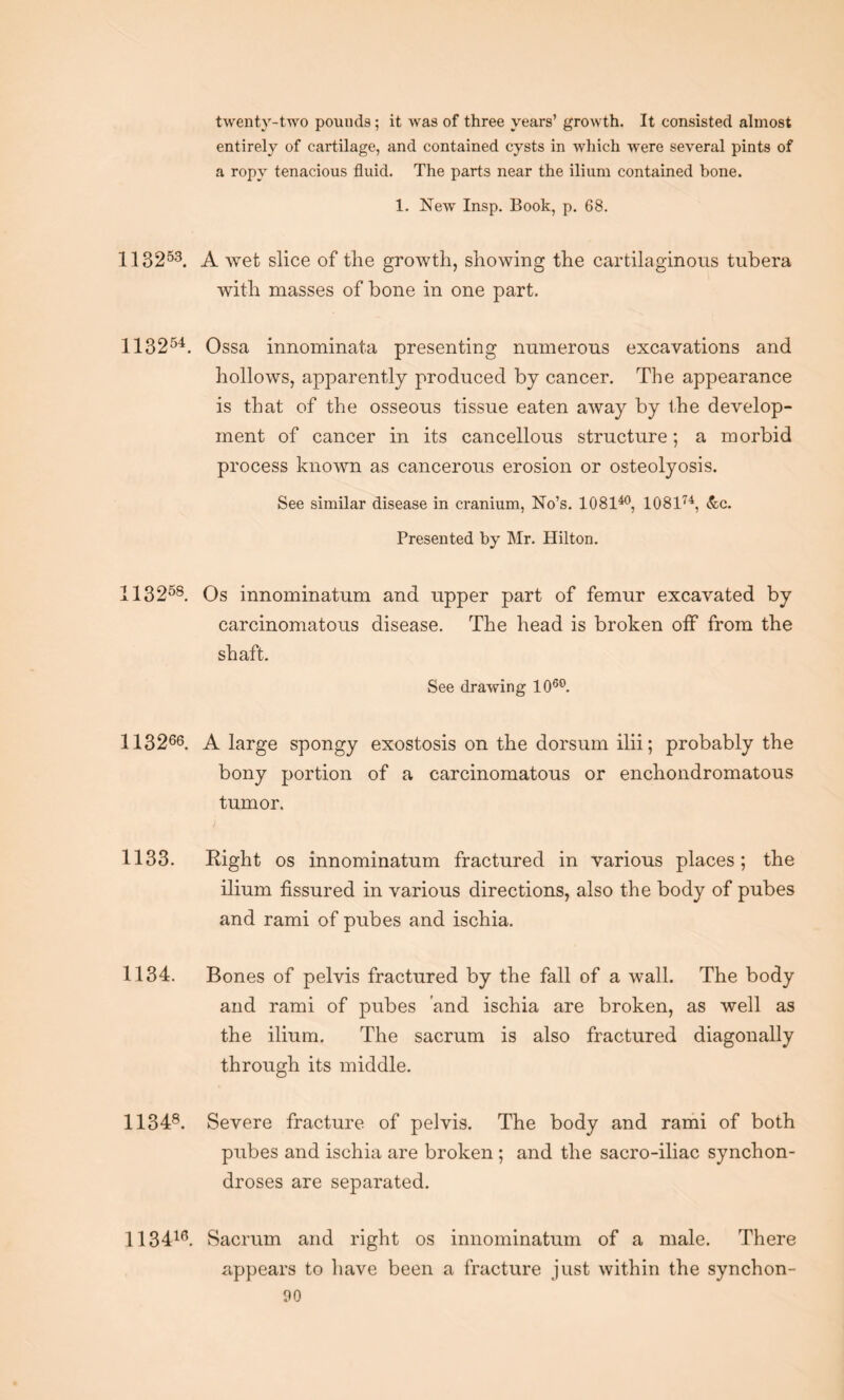 twenty-two pounds; it was of three years’ growth. It consisted almost entirely of cartilage, and contained cysts in which were several pints of a ropy tenacious fluid. The parts near the ilium contained bone. 1. New Insp. Book, p. 68. 113253. A wet slice of the growth, showing the cartilaginous tubera with masses of bone in one part. 113254. Ossa innominata presenting numerous excavations and hollows, apparently produced by cancer. The appearance is that of the osseous tissue eaten away by the develop¬ ment of cancer in its cancellous structure; a morbid process known as cancerous erosion or osteolyosis. See similar disease in cranium, No’s. 108140, 108174, &c. Presented by Mr. Hilton. 113258. Os innominatum and upper part of femur excavated by carcinomatous disease. The head is broken oif from the shaft. See drawing 106°. 113266. A large spongy exostosis on the dorsum ilii; probably the bony portion of a carcinomatous or enchondromatous tumor. 1133. Right os innominatum fractured in various places; the ilium fissured in various directions, also the body of pubes and rami of pubes and ischia. 1134. Bones of pelvis fractured by the fall of a wall. The body and rami of pubes and ischia are broken, as well as the ilium. The sacrum is also fractured diagonally through its middle. 11348. Severe fracture of pelvis. The body and rami of both pubes and ischia are broken ; and the sacro-iliac synchon¬ droses are separated. 113416. Sacrum and right os innominatum of a male. There appears to have been a fracture just within the synchon-