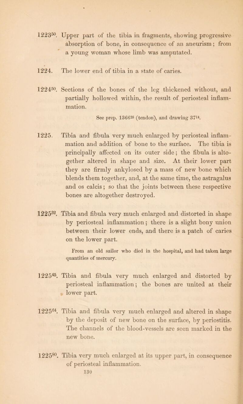 122350. Upper part of the tibia in fragments, showing progressive absorption of bone, in consequence of an aneurism; from a young woman whose limb was amputated. 1224. The lower end of tibia in a state of caries. 122450. Sections of the bones of the leg thickened without, and partially hollowed within, the result of periosteal inflam¬ mation. See prep. 136625 (tendon), and drawing 3714. 1225. Tibia and fibula very muck enlarged by periosteal inflam¬ mation and addition of bone to the surface. The tibia is principally affected on its outer side; the fibula is alto¬ gether altered in shape and size. At their lower part they are firmly ankylosed by a mass of new bone which blends them together, and, at the same time, the astragalus and os calcis; so that the joints between these respective bones are altogether destroyed. 122582. Tibia and fibula very much enlarged and distorted in shape by periosteal inflammation; there is a slight bony union between their lower ends, and there is a patch of caries on the lower part. From an old sailor who died in the hospital, and had taken large quantities of mercury. 122545. Tibia and fibula very much enlarged and distorted by periosteal inflammation; the bones are united at their lower part, 122564. Tibia and fibula very much enlarged and altered in shape by the deposit of new bone on the surface, by periostitis. The channels of the blood-vessels are seen marked in the new bone. 122580. Tibia very much enlarged at its upper part, in consequence of periosteal inflammation.