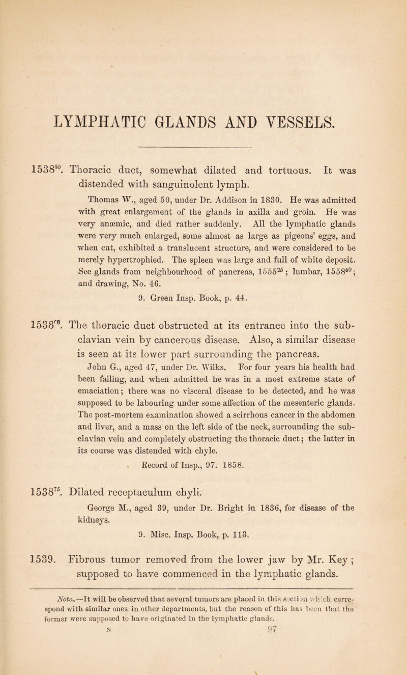 LYMPHATIC GLANDS AND VESSELS. 153850. Thoracic duct, somewhat dilated and tortuous. It was distended with sanguinolent lymph. Thomas W., aged 50, under Dr. Addison in 1830. He was admitted with great enlargement of the glands in axilla and groin. He was very anaemic, and died rather suddenly. All the lymphatic glands were very much enlarged, some almost as large as pigeons’ eggs, and when cut, exhibited a translucent structure, and were considered to be merely hypertrophied. The spleen was large and full of white deposit. See glands from neighbourhood of pancreas, 155525 ; lumbar, 1558s0; and drawing, Ho. 46. 9. Green Insp. Book, p. 44. 1538™. The thoracic duct obstructed at its entrance into the sub¬ clavian vein by cancerous disease. Also, a similar disease is seen at its lower part surrounding the pancreas. John G., aged 47, under Dr. Wilks. For four years his health had been failing, and when admitted he was in a most extreme state of emaciation; there was no visceral disease to be detected, and he was supposed to be labouring under some affection of the mesenteric glands. The post-mortem examination showed a scirrhous cancer in the abdomen and liver, and a mass on the left side of the neck, surrounding the sub¬ clavian vein and completely obstructing the thoracic duct; the latter in its course was distended with chyle. . Record of Insp., 97. 1858. 153875. Dilated receptaculum chyli. George M., aged 39, under Dr. Bright in 1836, for disease of the kidneys. 9. Misc. Insp. Book, p. 113. 1539. Fibrous tumor removed from the lower jaw by Mr. Key ; supposed to have commenced in the lymphatic glands. Note..—It will be observed that several tumors are placed in this section which corre¬ spond with similar ones in other departments, but the reason of this has been that the former were supposed to have originated in the lymphatic glands.