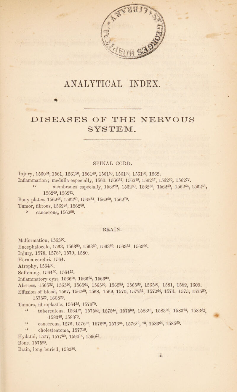 ANALYTICAL INDEX. DISEASES OF THE NERVOUS SYSTEM, SPINAL COED. Injury, 156064,1561, 156120, 156140, 1561*0, 156160, 156180, 1562. Inflammation; medulla especially, 1560, 156032, 156218, 15623*, 1562*°, 15 6 272. “ membranes especially, 156220, 156230, 15623*, 15624°, 1562*4, 156263? 156265,156281. Bony plates, 156245, 1562*0, 1562*4, 156260, 156270. Tumor, fibrous, 15628*, 156286. “ cancerous, 156290. BRAIN. Malformation, 156390. Encephalocele, 1563, 15632o, 15633°, 1563*°, 1563**, 15636°. Injury, 1578, 1578*, 1579, 1580. Hernia cerebri, 1564. Atrophy, 156460, Softening, 1564*°, 15647*. Inflammatory cyst, 156620, 15662*, 156630. Abscess, 156532, 156540, 156564, 156580, 15658*, 156586, 15659°, 1581, 1582, 1609. Effusion of blood, 1567, 1567*o, 1568, 1569, 1570, 157232, 157264, 1574, 1575, 15752°, 15752*, 160826. Tumors, fibroplastic, 15643*, 157670. “ tuberculous, 156412, 157540, 15754*, 1575*°, 15831°, 15832°, 15832*, 1583*2, 158348, 15837o. “ cancerous, 1576, 1576*6, 1576*0, 1576*4, 157672, 73, 1583*4, 1585*°. “ cholesteatoma, 157710. Hydatid, 1577, 157732, 159014, 15907*. Bone, 157580. Brain, long buried, 158380.