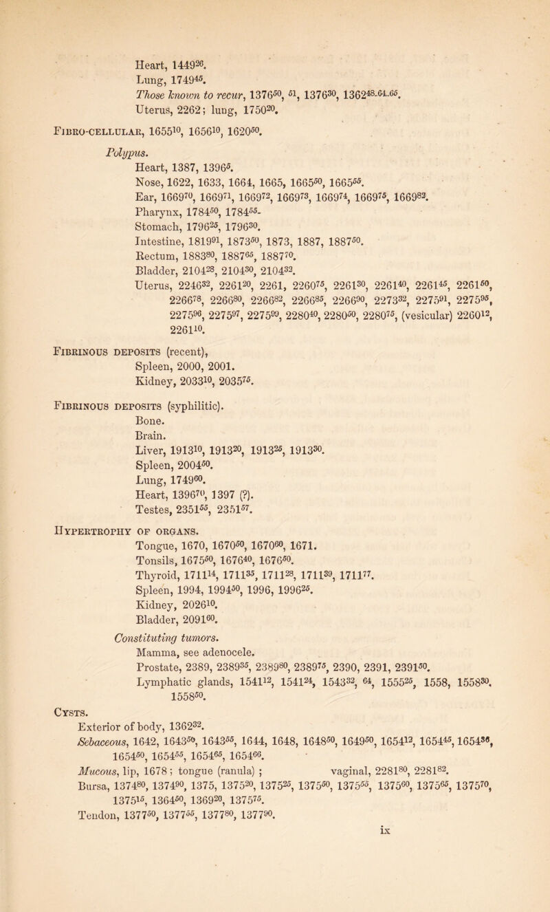 Heart, 14492°. Lung, 174945. Those known to recur, 137650, 51, 137630, 136248-e4-e5. Uterus, 2262; lung, 175020. Fibro-cellular, 165510, 165610, 162050. Polypus. Heart, 1387, 13965. Nose, 1622, 1633, 1664, 1665, 16655o, 166555. Ear, 1669W, 166971, 166972, 166973, 166974, 166975, 166983. Pharynx, 178450, 178455- Stomach, 179625, 17 9630. Intestine, 181991, 18735o, 1873, 1887, 18875o. Rectum, 188380, 188705, 188 7 70. Bladder, 210428, 21043°, 210433. Uterus, 224632, 22612o, 2261, 226075, 2261s0, 226140, 226145, 22615°, 226678, 226680, 226682, 226685, 2266°°, 227332, 227501, 227595, 227590, 227597, 2275, 228040, 228050, 228075, (vesicular) 226042, 226110. Fibrinous deposits (recent), Spleen, 2000, 2001. Kidney, 203310, 203575. Fibrinous deposits (syphilitic). Bone. Brain. Liver, 19131°, 1913, 1913, 191330 Spleen, 20045°. Lung, 174900. Heart, 13967°, 1397 (?). Testes, 235155, 235157. Hypertrophy op organs. Tongue, 1670, 167050, 16706°, 1671. Tonsils, 167550, 16764°, 16765o. Thyroid, 171U4, 171133, 171128, 171139, 1711.77. Spleen, 1994, 19945°, 1996, 199625. Kidney, 20261°. Bladder, 20916°. Constituting tumors. Mamma, see adenocele. Prostate, 2389, 238935, 23898°, 238975, 2390, 2391, 239150. Lymphatic glands, 154U2, 154124, 154333, 64, 155525, 155s, 15583°, 155850. Cysts. Exterior of body, 136232. Sebaceous, 1642, 16435°, 164355, 1644, 1648, 16485°, 16495o, 165443, 165443,16543«, 165450, 165455, 165405, 165400. Mucous, lip, 1678; tongue (ranula) ; vaginal, 228180, 228182. Bursa, 13 748°, 137490, 1375, 137520, 137525, 137550, 137555, 137500, 137505, 13757°, 137515, 136450, 1369, 137575. Tendon, 137 750, 137 755, 137780, 137700.