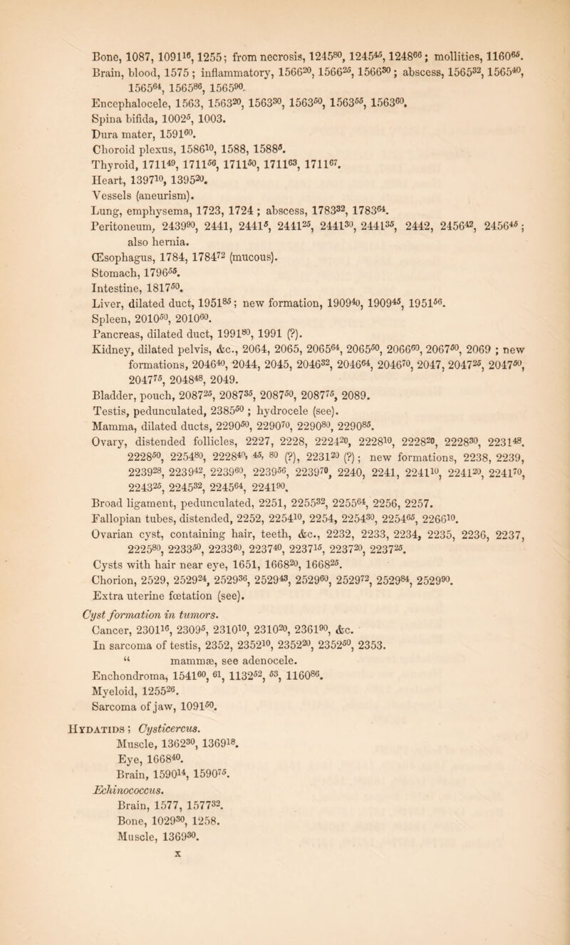 Bone, 1087, 109116,1255; from necrosis, 124580, 124545,1248°°; mollifies, 11606S. Brain, blood, 1575 ; inflammatory, 156620,156625, 1566s0 ; abscess, 156532,156540, 156564, 156586, 156590- Enccphalocele, 1563, 156320, 156330, 1563s°, 1563ss, 156360. Spina bifida, 1002s, 1003. Dura mater, 159160. Choroid plexus, 15861°, 1588, 1588s. Thyroid, 171149, 1711s°, 1711s°, 1711°3, 171167. Heart, 13971°, 139520. Vessels (aneurism). Lung, emphysema, 1723, 1724 ; abscess, 17 8332, 178364. Peritoneum/2439°°, 2441, 2441s, 244125, 244130, 244135, 2442, 245642, 24564S; also hernia. (Esophagus, 1784, 178472 (mucous). Stomach, 1796ss. Intestine, 181750. Liver, dilated duct, 195185; new formation, 19094o, 190945, 195156. Spleen, 2010s°, 2010°°. Pancreas, dilated duct, 199180, 1991 (?). Kidney, dilated pelvis, Ac., 2064, 2065, 206564, 206550, 206660, 2067s0, 2069 ; new formations, 204640, 2044, 2045, 204632, 2046°4, 204670, 2047, 20472S, 2047s0, 20477S, 204848, 2049. Bladder, pouch, 20872s, 20873S, 2087S0, 208775, 2089. Testis, pedunculated, 2385s0 ; hydrocele (see). Mamma, dilated ducts, 2290s0, 229070, 229080, 22908s. Ovary, distended follicles, 2227, 2228, 222420, 22281°, 222820, 222830, 223148, 2228s0, 225480, 22284°, 45, so (?), 223120 (?); new formations, 2238, 2239, 223928, 223942, 223960, 2239s0, 22397°, 2240, 2241, 22411°, 224120, 224170, 224325, 224532, 2245°4, 2241°°. Broad ligament, pedunculated, 2251, 2 2 5532, 2255°4, 2256, 2257. Fallopian tubes, distended, 2252, 22541°, 2254, 225430, 22546S, 22661°. Ovarian cyst, containing hair, teeth, Ac., 2232, 2233, 2234, 2235, 2236, 2237, 22 2 58°, 2233s0, 2233°°, 22374°, 223715? 223720? 22372S. Cysts with hair near eye, 1651, 166820, 16682S. Chorion, 2529, 252924, 25293°, 252943, 2529°°, 252972, 252984, 252990. Extra uterine fcetation (see). Cyst formation in tumors. Cancer, 23011°, 2309s, 23101°, 23102°, 2361, Ac. In sarcoma of testis, 2352, 23521°, 235220, 2352s0, 2353. “ mammse, see adenocele. Enchondroma, 1541°°, 61, 1132s2, S3, 11608°. Myeloid, 125526. Sarcoma of jaw, 1091s°. Hydatids ; Cysticercus. Muscle, 136230, 136918. Eye, 166840. Brain, 159 014, 15907S. Echinococcus. Brain, 1577, 157732. Bone, 102930, i25g. Muscle, 136930.