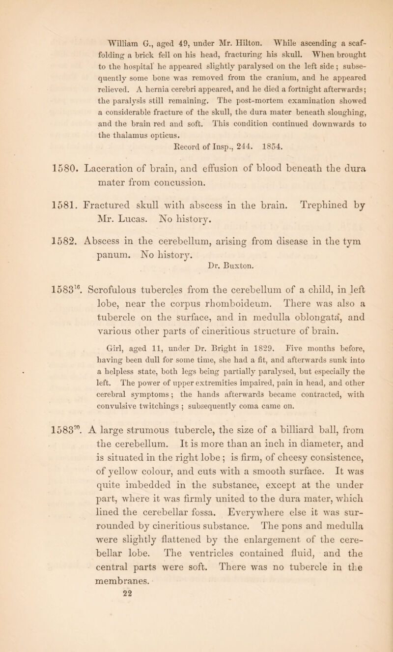 William G., aged 49, under Mr. Hilton. While ascending a scaf¬ folding a brick fell on his head, fracturing his skull. When brought to the hospital he appeared slightly paralysed on the left side ; subse¬ quently some bone was removed from the cranium, and he appeared relieved. A hernia cerebri appeared, and he died a fortnight afterwards; the paralysis still remaining. The post-mortem examination showed a considerable fracture of the skull, the dura mater beneath sloughing, and the brain red and soft. This condition continued downwards to the thalamus opticus. Record of Insp., 244. 1854. 1580. Laceration of brain, and effusion of blood beneath the dura mater from concussion. 1581. Fractured skull with abscess in the brain. Trephined by Mr. Lucas. No history. 1582. Abscess in the cerebellum, arising from disease in the tym panum. No history. Dr. Buxton. 158316. Scrofulous tubercles from the cerebellum of a child, in left lobe, near the corpus rhomboideum. There was also a tubercle on the surface, and in medulla oblongata*, and various other parts of cineritious structure of brain. Girl, aged 11, under Dr. Bright in 1829. Five months before, having been dull for some time, she had a fit, and afterwards sunk into a helpless state, both legs being partially paralysed, but especially the left. The power of upper extremities impaired, pain in head, and other cerebral symptoms; the hands afterwards became contracted, with convulsive twitchings ; subsequently coma came on. 1583L A large strumous tubercle, the size of a billiard ball, from the cerebellum. It is more than an inch in diameter, and is situated in the right lobe ; is firm, of cheesy consistence, of yellow colour, and cuts with a smooth surface. It was quite imbedded in the substance, except at the under part, where it was firmly united to the dura mater, which lined the cerebellar fossa. Everywhere else it was sur¬ rounded by cineritious substance. The pons and medulla were slightly flattened by the enlargement of the cere¬ bellar lobe. The ventricles contained fluid, and the central parts were soft. There was no tubercle in the membranes.
