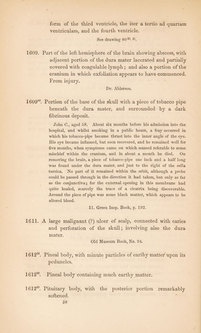 form of the third ventricle, the iter a tertio ad quartam ventriculam, and the fourth ventricle. See drawing 8020> 21. 1609. Part of the left hemisphere of the brain showing abscess, with adjacent portion of the dura mater lacerated and partially covered with coagulable lymph ; and also a portion of the cranium in which exfoliation appears to have commenced. From injury. Dr. Alderson. 160960. Portion of the base of the skull with a piece of tobacco pipe beneath the dura mater, and surrounded by a dark fibrinous deposit. John C., aged 58. About six months before his admission into the hospital, and whilst smoking in a public house, a fray occurred in which his tobacco-pipe became thrust into the inner angle of the eye. His eye became inflamed, but soon recovered, and he remained well for five months, when symptoms came on which seemed referable to some mischief within the cranium, and in about a month he died. On removing the brain, a piece of tobacco-pipe one inch and a half long was found under the dura mater, and just to the right of the sella tursica. No part of it remained within the orbit, although a probe could be passed through in the direction it had taken, but only as far as the conjunctiva; for the external opening in this membrane had quite healed, scarcely the trace of a cicatrix being discoverable. Around the piece of pipe was some black matter, which appears to be altered blood. 11. Green Insp. Book, p. 192. 1611. A large malignant (?) ulcer of scalp, connected with caries and perforation of the skull; involving also the dura mater. Old Museum Book, No. 94. 161225. Pineal body, with minute particles of earthy matter upon its peduncles. 161238. Pineal body containing much earthy matter. 1612150. Pituitary body, with the posterior portion remarkably softened.