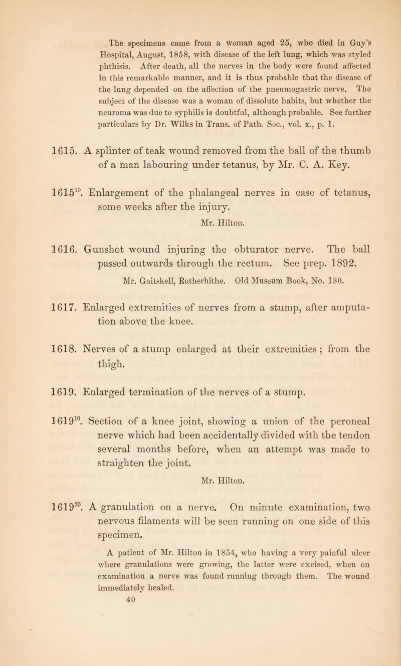 The specimens came from a woman aged 25, who died in Guv’s Hospital, August, 1858, with disease of the left lung, which was styled phthisis. After death, all the nerves in the body were found affected in this remarkable manner, and it is thus probable that the disease of the lung depended on the affection of the pneumogastric nerve. The subject of the disease was a woman of dissolute habits, but whether the neuroma was due to syphilis is doubtful, although probable. See further particulars by Dr. Wilks in Trans, of Path. Soc., vol. x., p. 1. 1615. A splinter of teak wound removed from the ball of the thumb of a man labouring under tetanus, by Mr. C. A. Key. 161510. Enlargement of the phalangeal nerves in case of tetanus, some weeks after the injury. Mr. Hilton. 1616. Gunshot wound injuring the obturator nerve. The ball passed outwards through the rectum. See prep. 1892. Mr. Gaitskell, Rotherhithe. Old Museum Book, No. 130. 1617. Enlarged extremities of nerves from a stump, after amputa¬ tion above the knee. 1618. Nerves of a stump enlarged at their extremities; from the thigh. 1619. Enlarged termination of the nerves of a stump. 161910. Section of a knee joint, showing a union of the peroneal nerve which had been accidentally divided with the tendon several months before, when an attempt was made to straighten the joint, Mr. Hilton. 1 61920. A granulation on a nerve. On minute examination, two nervous filaments will be seen running on one side of this specimen. A patient of Mr. Hilton in 1854, who having a very painful ulcer where granulations were growing, the latter were excised, when on examination a nerve was found running through them. The wound immediately healed.