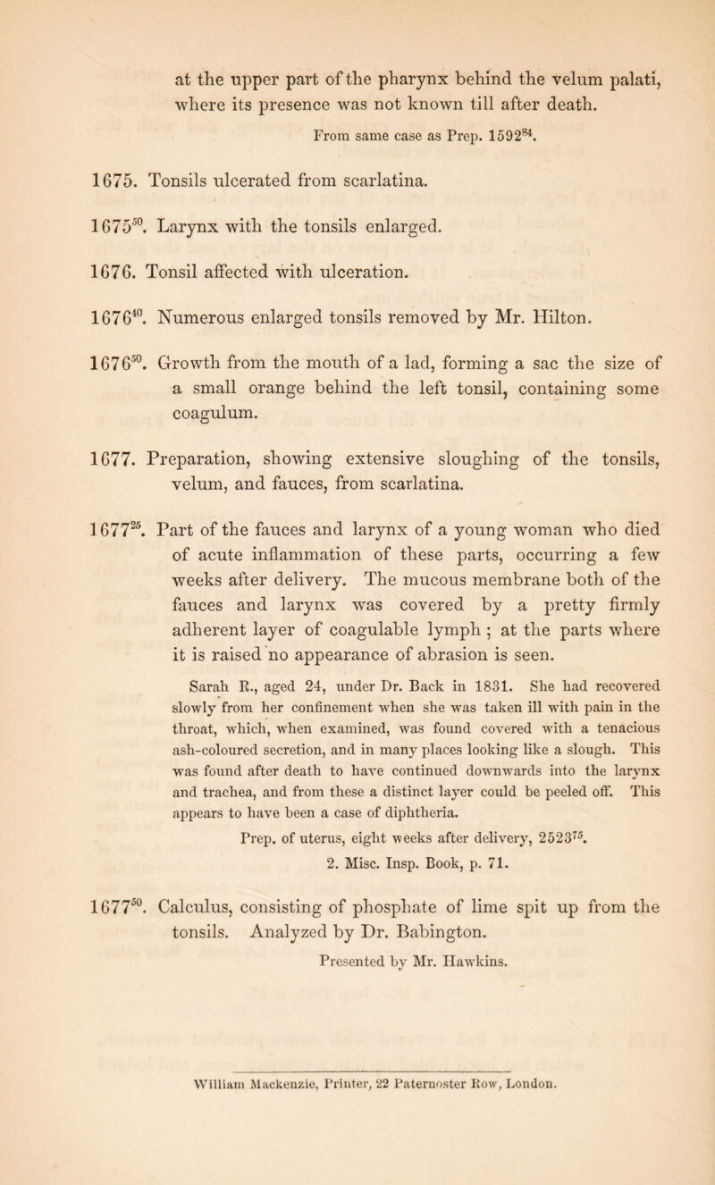 at the upper part of the pharynx behind the velum palati, where its presence was not known till after death. From same case as Prep. 1592s4. 1675. Tonsils ulcerated from scarlatina. 167550. Larynx with the tonsils enlarged. 1676. Tonsil affected with ulceration. 167640. Numerous enlarged tonsils removed by Mr. Hilton. 167650. Growth from the mouth of a lad, forming a sac the size of a small orange behind the left tonsil, containing some coagulum. 1677. Preparation, showing extensive sloughing of the tonsils, velum, and fauces, from scarlatina. 167725. Part of the fauces and larynx of a young woman who died of acute inflammation of these parts, occurring a few weeks after delivery. The mucous membrane both of the fauces and larynx was covered by a pretty firmly adherent layer of coagulable lymph ; at the parts where it is raised no appearance of abrasion is seen. Sarah R., aged 24, under Dr. Back in 1831. She had recovered slowly from her confinement when she was taken ill wfith pain in the throat, which, when examined, wras found covered with a tenacious ash-coloured secretion, and in many places looking like a slough. This was found after death to have continued downwards into the larynx and trachea, and from these a distinct layer could be peeled off. This appears to have been a case of diphtheria. Prep, of uterus, eight weeks after delivery, 252375. 2. Misc. Insp. Book, p. 71. 167750. Calculus, consisting of phosphate of lime spit up from the tonsils. Analyzed by Dr. Babington. Presented by Mr. Hawkins. William Mackenzie, Printer, 22 Paternoster Row, London.