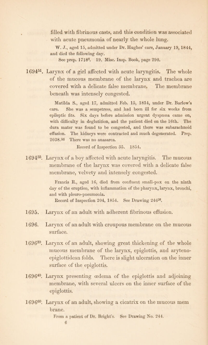 filled with fibrinous casts, and this condition was associated with acute pneumonia of nearly the whole lung. W. J., aged 15, admitted under Dr. Hughes’ care, January 19, 1844, and died the following day. See prep. 17188. 19. Misc. Insp. Book, page 290. 169451. Larynx of a girl affected with acute laryngitis. The whole of the mucous membrane of the larynx and trachea are covered with a delicate false membrane. The membrane beneath was intensely congested. Matilda S., aged 17, admitted Feb. 15, 1854, under Dr. Barlow’s care. She was a sempstress, and had been ill for six weeks from epileptic fits. Six days before admission urgent dyspnoea came on, with difficulty in deglutition, and the patient died on the 16th. The dura mater was found to be congested, and there was subarachnoid effusion. The kidneys were contracted and much degenerated. Prep. 2038.86 There was no anasarca. Record of Inspection 35. 1854. 169455. Larynx of a boy affected with acute laryngitis. The mucous membrane of the larynx was covered with a delicate false membrane, velvety and intensely congested. Francis R., aged 16, died from confluent small-pox on the ninth day of the eruption, with inflammation of the pharynx, larynx, bronchi, and with pleuro-pneumonia. Record of Inspection 204, 1854. See Drawing 24626. 1695. Larynx of an adult with adherent fibrinous effusion. 1696. Larynx of an adult with croupous membrane on the mucous surface. 169620. Larynx of an adult, showing great thickening of the whole mucous membrane of the larynx, epiglottis, and aryteno- epiglottidean folds. There is slight ulceration on the inner surface of the epiglottis. 169640. Larynx presenting oedema of the epiglottis and adjoining membrane, with several ulcers on the inner surface of the epiglottis. 169660. Larynx of an adult, showing a cicatrix on the mucous mem brane. From a patient of Dr. Bright’s. See Drawing No. 244.