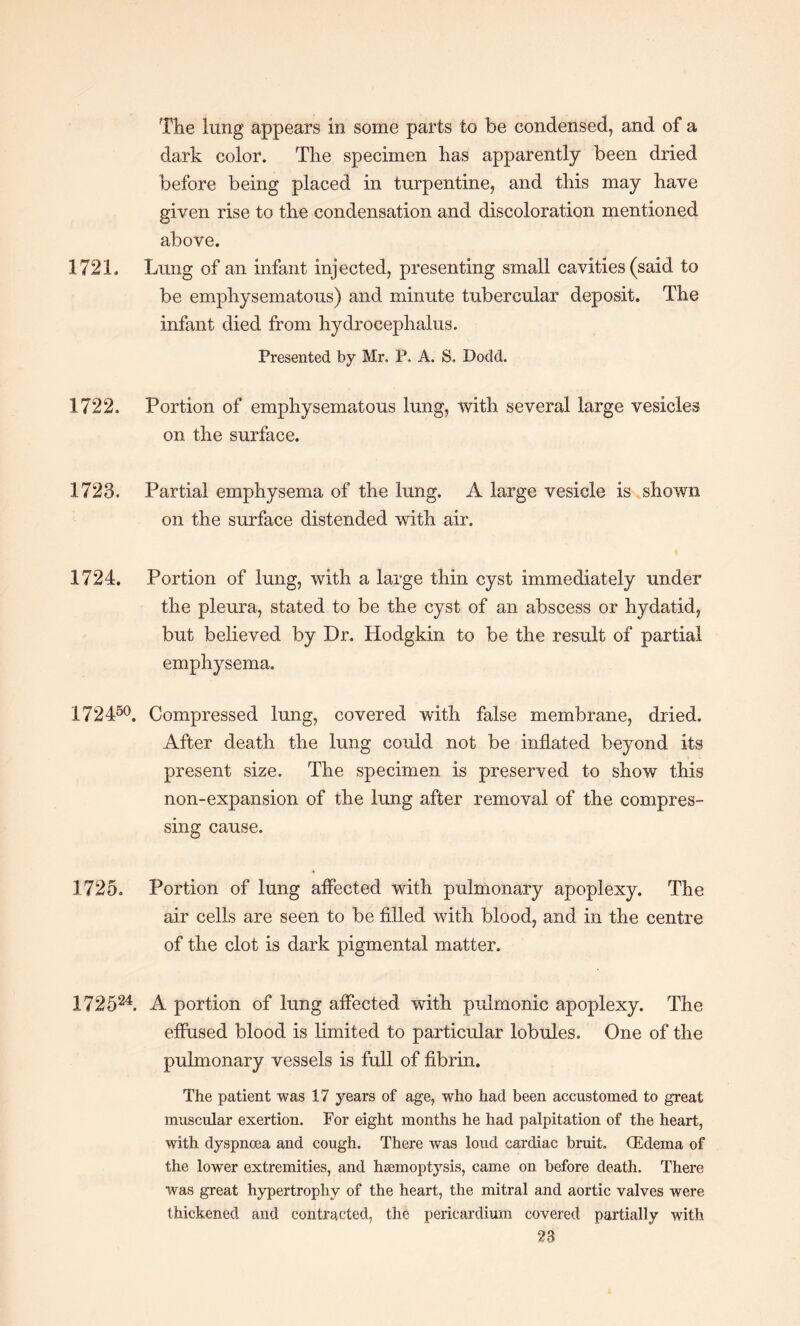 The lung appears in some parts to be condensed, and of a dark color. The specimen has apparently been dried before being placed in turpentine, and this may have given rise to the condensation and discoloration mentioned above. 1721. Lung of an infant injected, presenting small cavities (said to be emphysematous) and minute tubercular deposit. The infant died from hydrocephalus. Presented by Mr. P. A. S. Dodd. 1722. Portion of emphysematous lung, with several large vesicles on the surface. 1723. Partial emphysema of the lung. A large vesicle is shown on the surface distended with air. 1724. Portion of lung, with a large thin cyst immediately under the pleura, stated to be the cyst of an abscess or hydatid, but believed by Dr. Hodgkin to be the result of partial emphysema. 172450. Compressed lung, covered with false membrane, dried. After death the lung could not be inflated beyond its present size. The specimen is preserved to show this non-expansion of the lung after removal of the compres¬ sing cause. 1725. Portion of lung aflected with pulmonary apoplexy. The air cells are seen to be filled with blood, and in the centre of the clot is dark pigmental matter. 172524. A portion of lung aflected with pulmonic apoplexy. The effused blood is limited to particular lobules. One of the pulmonary vessels is full of fibrin. The patient was 17 years of age, who had been accustomed to great muscular exertion. For eight months he had palpitation of the heart, with dyspnoea and cough. There was loud cardiac bruit. (Edema of the lower extremities, and haemoptysis, came on before death. There was great hypertrophy of the heart, the mitral and aortic valves were thickened and contracted, the pericardium covered partially with