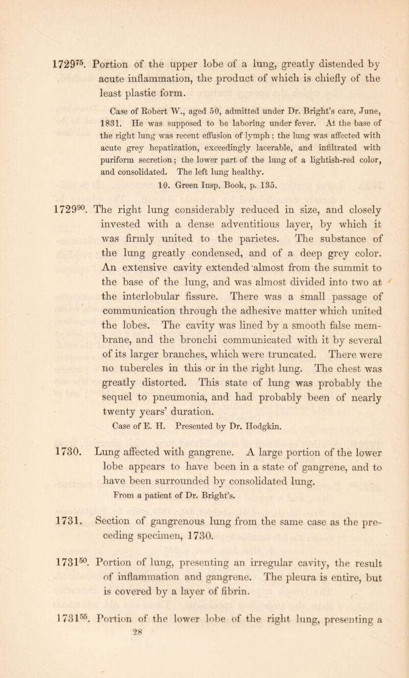 172975. Portion of the upper lobe of a lung, greatly distended by acute inflammation, the product of which is chiefly of the least plastic form. Case of Robert W., aged 50, admitted under Dr. Bright’s care, June, 1831. He was supposed to be laboring under fever. At the base of the right lung was recent effusion of lymph ; the lung was affected with acute grey hepatization, exceedingly lacerable, and infiltrated with puriform secretion; the lower part of the lung of a lightish-red color, and consolidated. The left lung healthy. 10. Green Insp. Book, p. 135. 172990. The right lung considerably reduced in size, and closely invested with a dense adventitious layer, by which it was firmly united to the parietes. The substance of the lung greatly condensed, and of a deep grey color. An extensive cavity extended almost from the summit to the base of the lung, and was almost divided into two at the interlobular fissure. There was a small passage of communication through the adhesive matter which united the lobes. The cavity was lined by a smooth false mem¬ brane, and the bronchi communicated with it by several of its larger branches, which were truncated. There were no tubercles in this or in the right lung. The chest was greatly distorted. This state of lung was probably the sequel to pneumonia, and had probably been of nearly twenty years’ duration. Case of E. H. Presented by Dr. Hodgkin. 1730. Lung affected with gangrene. A large portion of the lower lobe appears to have been in a state of gangrene, and to have been surrounded by consolidated lung. From a patient of Dr. Bright’s. 1731. Section of gangrenous lung from the same case as the pre¬ ceding specimen, 1730. 173150. Portion of lung, presenting an irregular cavity, the result of inflammation and gangrene. The pleura is entire, but is covered by a layer of fibrin. 173155. Portion of the lower lobe of the right lung, presenting a