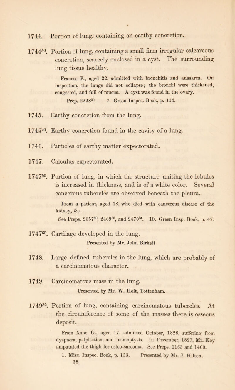 1744. Portion of lung, containing an earthy concretion. 174450. Portion of lung, containing a small firm irregular calcareous concretion, scarcely enclosed in a cyst. The surrounding lung tissue healthy. Frances F., aged 22, admitted with bronchitis and anasarca. On inspection, the lungs did not collapse; the bronchi were thickened, congested, and full of mucus. A cyst was found in the ovary. Prep. 222820. 7. Green Inspec. Book, p. 114. 1745. Earthy concretion from the lung. 17452°. Earthy concretion found in the cavity of a lung. 1746. Particles of earthy matter expectorated. 1747. Calculus expectorated. 17475°. Portion of lung, in which the structure uniting the lobules is increased in thickness, and is of a white color. Several cancerous tubercles are observed beneath the pleura. From a patient, aged 18, who died with cancerous disease of the kidney, &c. See Preps. 205780, 246956, and 247084. 10. Green Insp. Book, p. 47. 174760. Cartilage developed in the lung. Presented by Mr. John Birkett. 1748. Large defined tubercles in the lung, which are probably of a carcinomatous character. 1749. Carcinomatous mass in the lung. Presented by Mr. W. Holt, Tottenham. 174932. Portion of lung, containing carcinomatous tubercles. At the circumference of some of the masses there is osseous deposit. From Anne G., aged 17, admitted October, 1828, suffering from dyspnoea, palpitation, and haemoptysis. In December, 1827, Mr. Key amputated the thigh for osteo-sarcoma. See Preps. 1163 and 1400. 1. Misc. Inspec. Book, p. 133. Presented by Mr. J. Hilton.