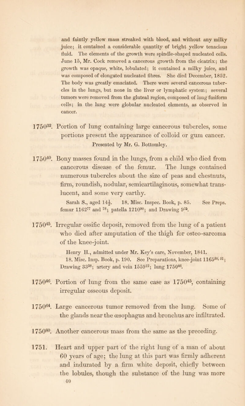 and faintly yellow mass streaked with blood, and without any milky juice; it contained a considerable quantity of bright yellow tenacious fluid. The elements of the growth were spindle-shaped nucleated cells. June 15, Mr. Cock removed a cancerous growth from the cicatrix; the growth was opaque, white, lobulated; it contained a milky juice, and was composed of elongated nucleated fibres. She died December, 1852. The body was greatly emaciated. There were several cancerous tuber¬ cles in the lungs, but none in the liver or lymphatic system; several tumors were removed from the gluteal region, composed of long fusiform cells; in the lung were globular nucleated elements, as observed in cancer. 175032. Portion of lung containing large cancerous tubercles, some portions present the appearance of colloid or gum cancer. Presented by Mr. G. Bottomley. 175040. Bony masses found in the lungs, from a child who died from cancerous disease of the femur. The lungs contained numerous tubercles about the size of peas and chestnuts, firm, roundish, nodular, semicartilaginous, somewhat trans¬ lucent, and some very earthy. Sarah S., aged 14£. 18. Misc. Inspec. Book, p. 85. See Preps, femur 116 2 77 and 78; patella 121090; and Drawing 925. 175045. Irregular ossific deposit, removed from the lung of a patient who died after amputation of the thigh for osteo-sarcoma of the knee-j oint. Henry H., admitted under Mr. Key’s care, November, 1841. 18. Misc. Insp. Book, p. 190. See Preparations, knee-joint 116550>51; Drawing 3 338; artery and vein 155912; lung 175046. 175046. Portion of lung from the same case as 175045, containing irregular osseous deposit. 175064. Large cancerous tumor removed from the lung. Some of the glands near the oesophagus and bronchus are infiltrated. 175080. Another cancerous mass from the same as the preceding. 1751. Heart and upper part of the right lung of a man of about 60 years of age; the lung at this part was firmly adherent and indurated by a firm white deposit, chiefly between the lobules, though the substance of the lung was more