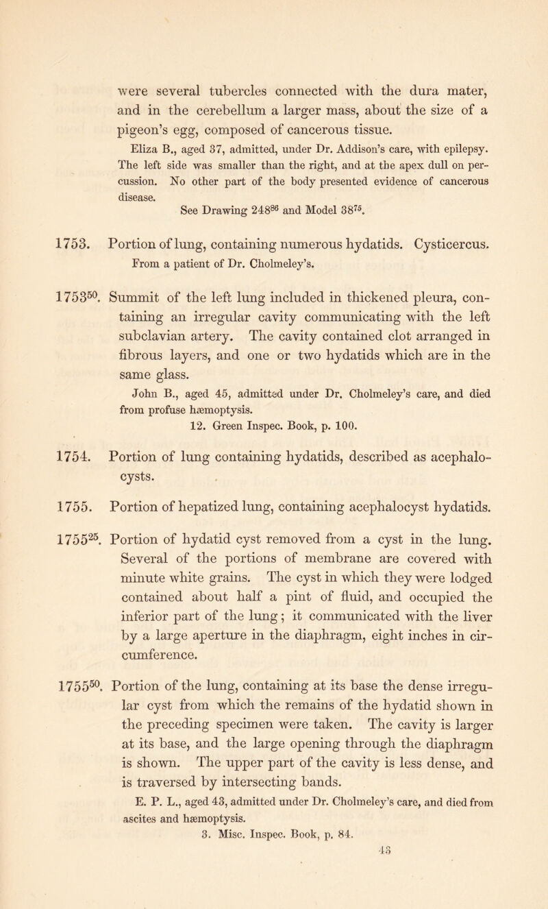 were several tubercles connected with the dura mater, and in the cerebellum a larger mass, about the size of a pigeon’s egg, composed of cancerous tissue. Eliza B., aged 37, admitted, under Dr. Addison’s care, with epilepsy. The left side was smaller than the right, and at the apex dull on per¬ cussion. No other part of the body presented evidence of cancerous disease. See Drawing 24886 and Model 3875. 1753. Portion of lung, containing numerous hydatids. Cysticercus. From a patient of Dr. Cholmeley’s. 175360. Summit of the left lung included in thickened pleura, con¬ taining an irregular cavity communicating with the left subclavian artery. The cavity contained clot arranged in fibrous layers, and one or two hydatids which are in the same glass. John B., aged 45, admitted under Dr. Cholmeley’s care, and died from profuse haemoptysis. 12. Green Inspec. Book, p. 100. 1754. Portion of lung containing hydatids, described as acephalo- cysts. 1755. Portion of hepatized lung, containing acephalocyst hydatids. 175525. Portion of hydatid cyst removed from a cyst in the lung. Several of the portions of membrane are covered with minute white grains. The cyst in which they were lodged contained about half a pint of fluid, and occupied the inferior part of the lung; it communicated with the liver by a large aperture in the diaphragm, eight inches in cir¬ cumference. 175550. Portion of the lung, containing at its base the dense irregu¬ lar cyst from which the remains of the hydatid shown in the preceding specimen were taken. The cavity is larger at its base, and the large opening through the diaphragm is shown. The upper part of the cavity is less dense, and is traversed by intersecting bands. E. P. L., aged 43, admitted under Dr. Cholmeley’s care, and died from ascites and haemoptysis. 3. Misc. Inspec. Book, p. 84.