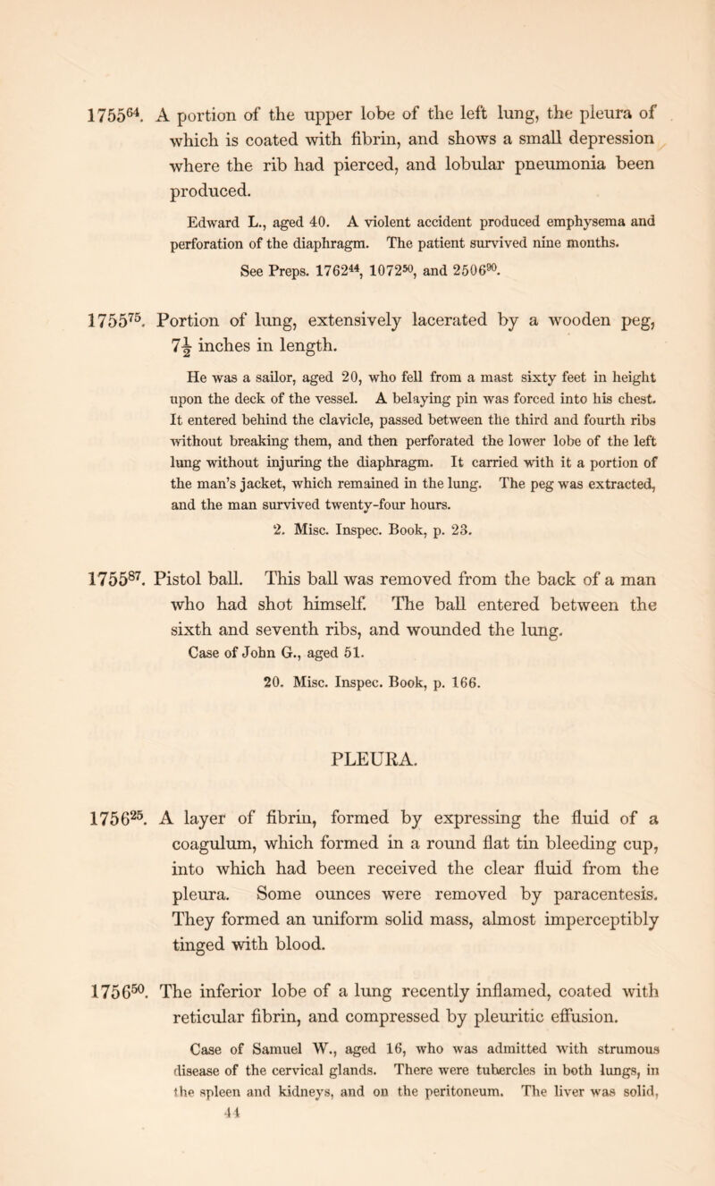 175564. A portion of the upper lobe of the left lung, the pleura of which is coated with fibrin, and shows a small depression where the rib had pierced, and lobular pneumonia been produced. Edward L., aged 40. A violent accident produced emphysema and perforation of the diaphragm. The patient survived nine months. See Preps. 1762« 107250, and 250690. 175575. Portion of lung, extensively lacerated by a wooden peg, inches in length. He was a sailor, aged 20, who fell from a mast sixty feet in height upon the deck of the vessel. A belaying pin was forced into his chest. It entered behind the clavicle, passed between the third and fourth ribs without breaking them, and then perforated the lower lobe of the left lung without injuring the diaphragm. It carried with it a portion of the man’s jacket, which remained in the lung. The peg was extracted, and the man survived twenty-four hours. 2. Misc. Inspec. Book, p. 23. 175587. Pistol ball. This ball was removed from the back of a man who had shot himself The ball entered between the sixth and seventh ribs, and wounded the lung. Case of John G., aged 51. 20. Misc. Inspec. Book, p. 166. PLEURA. 175625. A layer of fibrin, formed by expressing the fluid of a coagulum, which formed in a round flat tin bleeding cup, into which had been received the clear fluid from the pleura. Some ounces were removed by paracentesis. They formed an uniform solid mass, almost imperceptibly tinged with blood. 175650. The inferior lobe of a lung recently inflamed, coated with reticular fibrin, and compressed by pleuritic effusion. Case of Samuel W., aged 16, who was admitted with strumous disease of the cervical glands. There were tuhercles in both lungs, in the spleen and kidneys, and on the peritoneum. The liver was solid,