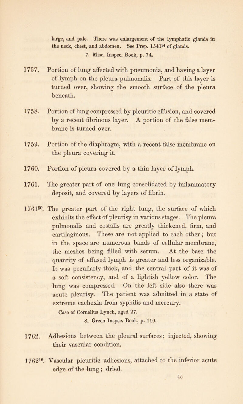 large, and pale. There was enlargement of the lymphatic glands in the neck, chest, and abdomen. See Prep. 154124 of glands. 7. Misc. Inspec. Book, p. 74. 1757. Portion of lung affected with pneumonia, and having a layer of lymph on the pleura pulmonalis. Part of this layer is turned over, showing the smooth surface of the pleura beneath. 1758. Portion of lung compressed by pleuritic effusion, and covered by a recent fibrinous lay er. A portion of the false mem¬ brane is turned over. 1759. Portion of the diaphragm, with a recent false membrane on the pleura covering it. 1760. Portion of pleura covered by a thin layer of lymph. 1761. The greater part of one lung consolidated by inflammatory deposit, and covered by layers of fibrin. 176150. The greater part of the right lung, the surface of which exhihits the effect of pleurisy in various stages. The pleura pulmonalis and costalis are greatly thickened, firm, and cartilaginous. These are not applied to each other; but in the space are numerous bands of cellular membrane, the meshes being filled with serum. At the base the quantity of effused lymph is greater and less organizable. It was peculiarly thick, and the central part of it was of a soft consistency, and of a lightish yellow color. The lung was compressed. On the left side also there was acute pleurisy. The patient was admitted in a state of extreme cachexia from syphilis and mercury. Case of Cornelius Lynch, aged 27. 8. Green Inspec. Book, p. 110. 1762. Adhesions between the pleural surfaces; injected, showing their vascular condition. 176218. Vascular pleuritic adhesions, attached to the inferior acute edge of the lung; dried.