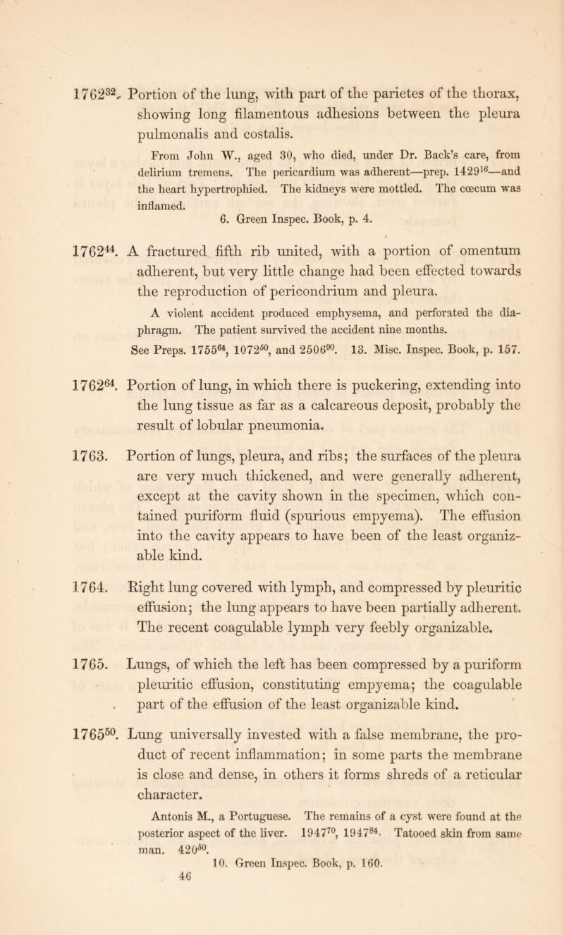 17G 232.. Portion of the lung, with part of the parietes of the thorax, showing long filamentous adhesions between the pleura pulmonalis and costalis. From John W., aged 30, who died, under Dr. Back’s care, from delirium tremens. The pericardium was adherent—prep. 142916—and the heart hypertrophied. The kidneys were mottled. The coecum was inflamed. 6. Green Inspec. Book, p. 4. 176244. A fractured fifth rib united, with a portion of omentum adherent, but very little change had been effected towards the reproduction of pericondrium and pleura. A violent accident produced emphysema, and perforated the dia¬ phragm. The patient survived the accident nine months. See Preps. 175564, 107260, and 250690. 13. Misc. Inspec. Book, p. 157. 176264. Portion of lung, in which there is puckering, extending into the lung tissue as far as a calcareous deposit, probably the result of lobular pneumonia. 1763. Portion of lungs, pleura, and ribs; the surfaces of the pleura are very much thickened, and were generally adherent, except at the cavity shown in the specimen, which con¬ tained puriform fluid (spurious empyema). The effusion into the cavity appears to have been of the least organiz- able kind. 1764. Right lung covered with lymph, and compressed by pleuritic effusion; the lung appears to have been partially adherent. The recent coagulable lymph very feebly organizable. 1765. Lungs, of which the left has been compressed by a puriform pleuritic effusion, constituting empyema; the coagulable part of the effusion of the least organizable kind. 176550. Lung universally invested with a false membrane, the pro¬ duct of recent inflammation; in some parts the membrane is close and dense, in others it forms shreds of a reticular character. Antonis M., a Portuguese. The remains of a cyst were found at the posterior aspect of the liver. 194770, 194784- Tatooed skin from same man. 42 O50. 10. Green Inspec. Book, p. 160,